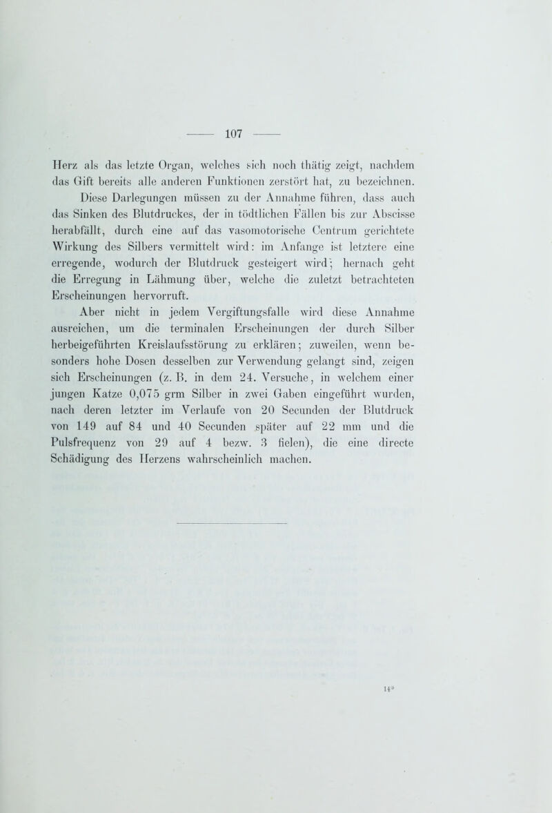 Herz als das letzte Organ, welches sich noch thätig zeigt, nachdem das Gift bereits alle anderen Funktionen zerstört hat, zu bezeichnen. Diese Darlegungen müssen zu der Annahme führen, dass auch das Sinken des Blutdruckes, der in tödtlichen Fällen bis zur Abscisse herabfällt, durch eine auf das vasomotorische Centrum gerichtete Wirkung des Silbers vermittelt wird: im Anfänge ist letztere eine erregende, wodurch der Blutdruck gesteigert wird; hernach geht die Erregung in Lähmung über, welche die zuletzt betrachteten Erscheinungen hervorruft. Aber nicht in jedem Vergiftungsfalle wird diese Annahme ausreichen, um die terminalen Erscheinungen der durch Silber herbeigeführten Kreislaufsstörung zu erklären; zuweilen, wenn be- sonders hohe Dosen desselben zur Verwendung gelangt sind, zeigen sich Erscheinungen (z. B. in dem 24. Versuche, in welchem einer jungen Katze 0,075 grm Silber in zwei Gaben eingeführt wurden, nach deren letzter im Verlaufe von 20 Secunden der Blutdruck von 149 auf 84 und 40 Secunden später auf 22 mm und die Pulsfrequenz von 29 auf 4 bezw. 3 fielen), die eine directe Schädigung des Herzens wahrscheinlich machen. H*