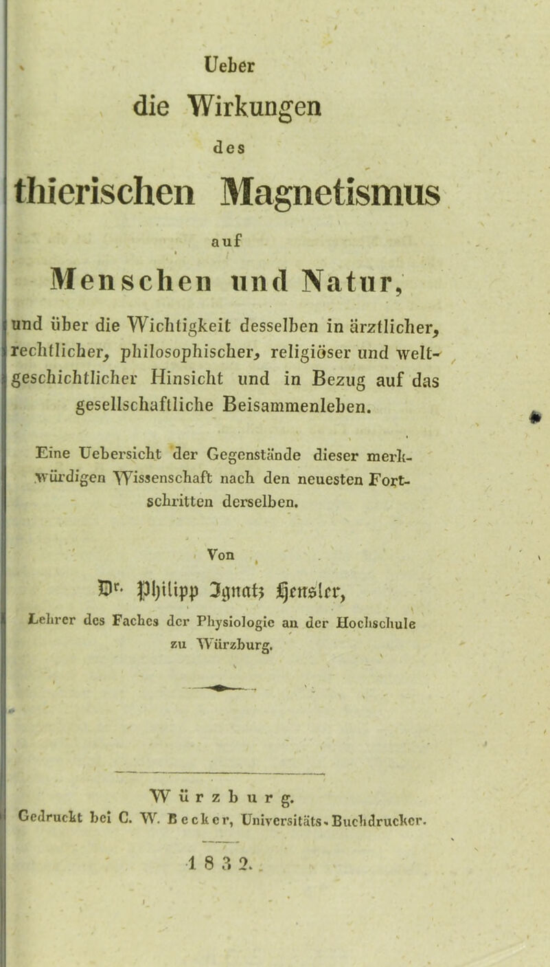 ' Ueber die Wirkungen des thierischen Magnetismus \ auf • / Menschen und Natur, und liber die Wiclitigkeit desselben in arztiicher, reclitlicher, pliilosophischer, religioser und welt-^ geschichtlicher Hinsiclit und in Bezug auf das gesellscliaftliche Beisammenleben. Eine Uebersicht der Gegenstande dieser merli- .ivurdigen Wissenscbaft nach den neuesten Fort- scbritten derselben. . Von , - |31)ilipp 33nat^ I , Felirer dcs Facbcs dcr Physiologic an der Hochschule zu Wiirzburg. W il r z b u r g. Cedruckt bel C. W. Becker, Universitats-i Buckdruckcr. •1 8 3 2..