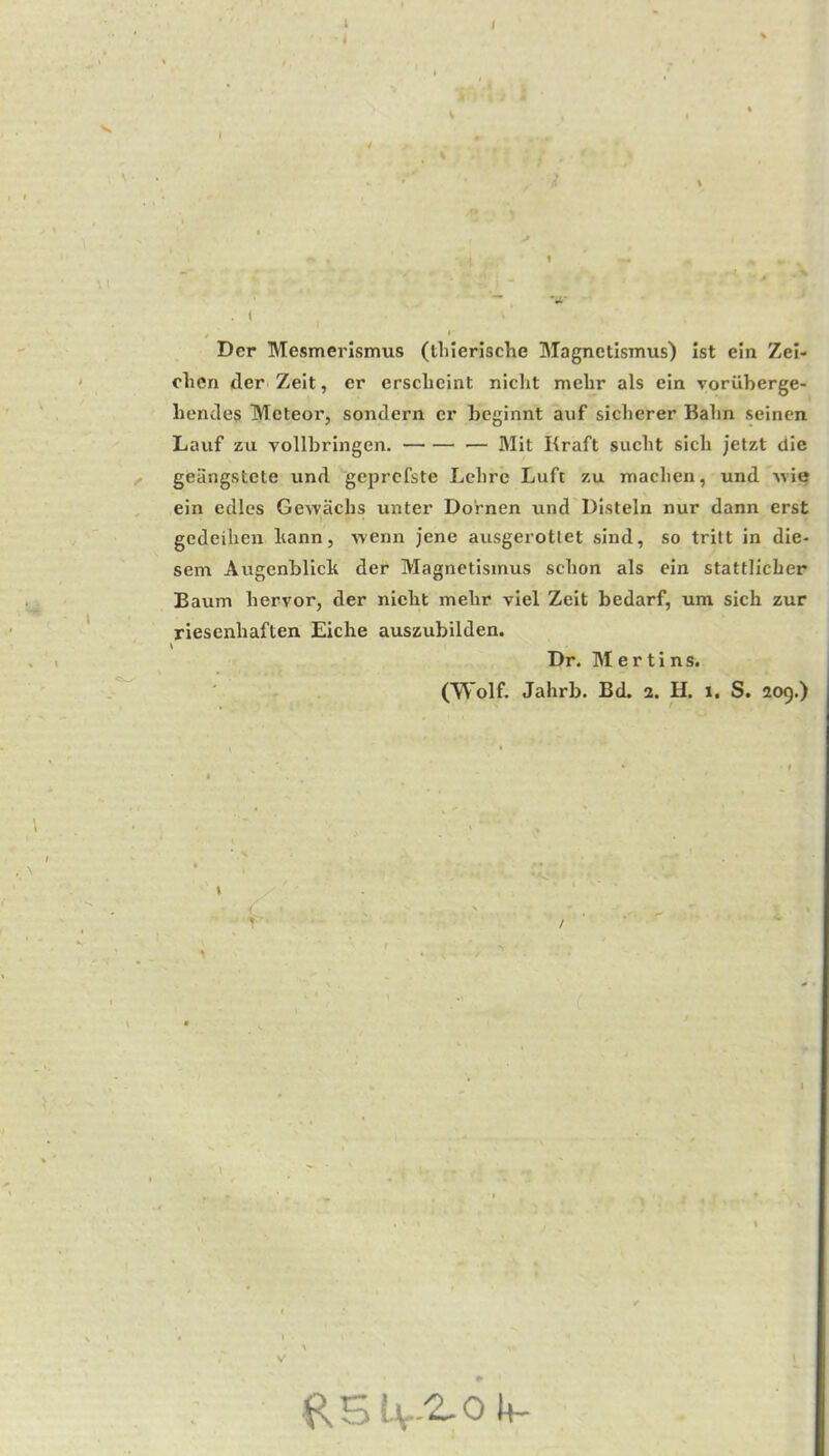 i I Der Mesmerlsmus (tliierische Magnetismus) ist ein Zei- clien der Zelt, er ersclicint niclit melir als ein Toriiberge- liendes Meteor, sondern cr beginnt auf sicherer Balm seincn Lavif zu vollbringen. Mit Kraft sucbt sicli jetzt die geiingstete iind geprefste Lcbrc Luft zu maclien, und ^vie ein edles Gewachs unter Dornen und Distein nur dann erst gedeihen liann, wenn jene ausgerotlet sind, so tritt in die- sem Augenblicb der Magnetismus sebon als cin stattlicLer Baum bervor, der niebt mebr viel Zeit bedarf, um sich zur riesenbaften Eiche auszubilden. \ Dr. Mertins. (Wolf. Jahrb. Bd. 2. H. 1. S. 209.) / V