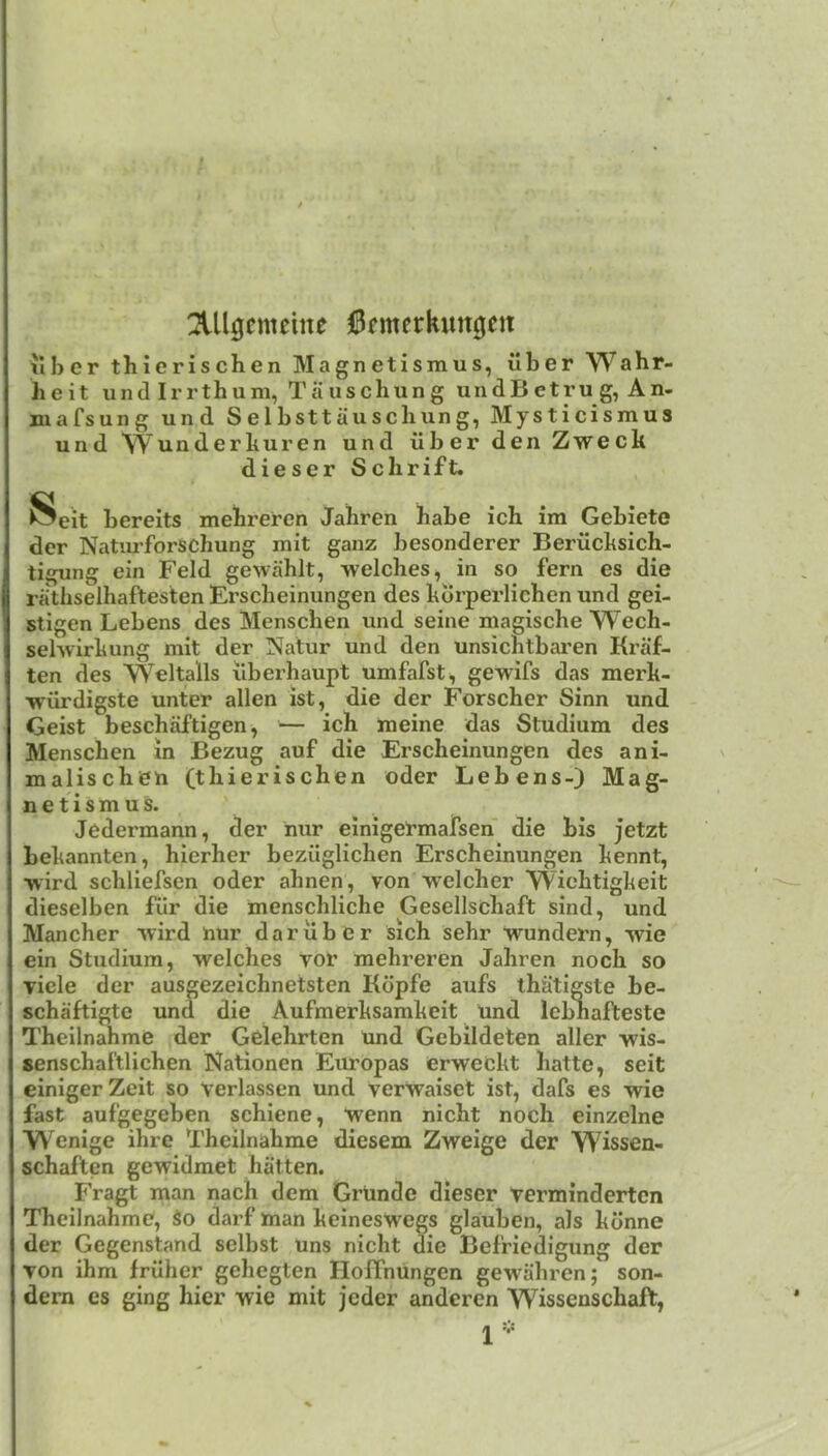 2lllgcmcme 0rmerkim0cn ilber thierischen Magnetismus, iiber Wahr- heit und Irrthum, Tauschung undB etru g, An- mafsung und Selbsttauschung, Mysticismus und Wunderkuren und iiber den Zweck dieser Sclirift. Seit bereits mekreren Jahren babe ich im Gebiete der Natiu’forscbung mit ganz besonderer Berilcksich- tigung ein Feld gewablt, welcbes, in so fern es die ra'tbselhaftesten Erscbeinungen des korperlicben und gei- stigen Lebens des Menscben und seine magiscbe Wecb- sehvirkung mit der Natur und den unsicbtbai’en Kraf- ten des Weltalls ilberbaupt umfafst, gewifs das merk- ■wiirdigste unter alien ist, die der Forscher Sinn und Geist beschaftigen, — ich meine das Studium des Menscben m Bezug auf die Erscbeinungen des ani- maliscbeh (thierischen oder Lebens-) Mag- netismus. Jedermann, der nur einigetmafsen die bis jetzt bekannten, hierher beziiglichen Erscbeinungen kennt, wird scbliefsen oder ahnen, von welcher Wicbtigkeit dieselben fiir die menscbliche Gesellschaft sind, und Mancher vvird nur dariibcr sich sebr wundern, wie ein Studium, welches vor mebreren Jahren nock so viele der ausgezeichnetsten Kdpfe aufs thiitigste be- schaftigte und die Aufmerksamkeit und lebbafteste Theilnahme der Gelebrten und Gebildeten aller wis- senscbaftlicben Nationen Europas erweckt batte, seit einigerZeit so Verlassen und verwaiset ist, dafs es wie fast aufgegeben schiene, wenn nicbt noch einzelne Wenige ihre Theilnahme diesem Zweige der Wissen- schaftcn gewidmet batten. Fragt man nach dem Grunde dieser verminderten Theilnahme, So darf man keineswegs glauben, als kdnne der Gegenstand sclbst uns nicbt die Befriedigung der von ihm fruher gehegten Hoffnungen gewabren; son- dern es ging bier wie mit jeder anderen Wissenscbaft,