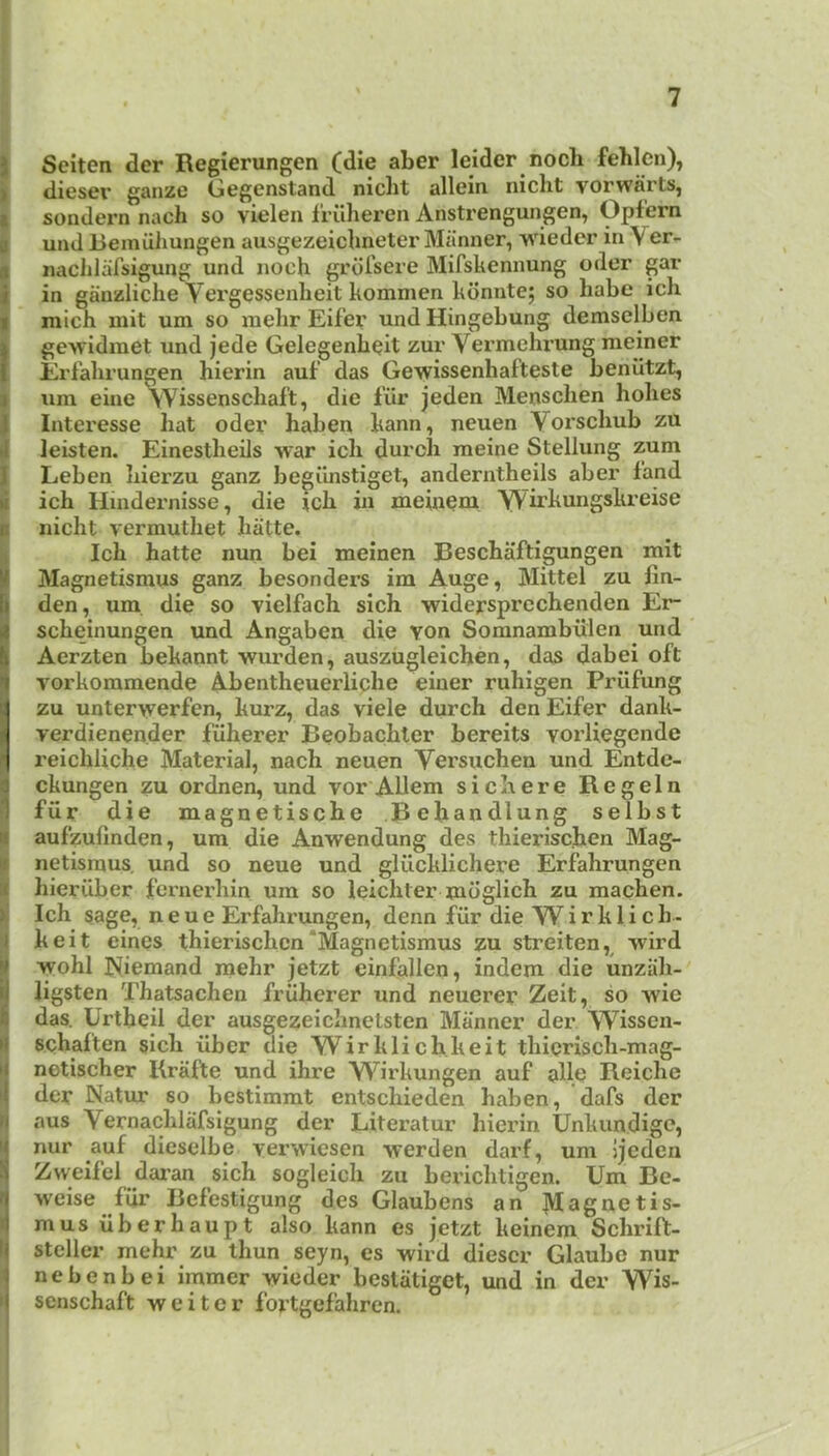 J Seiten der Regierungen (die aber leider noch fehlen), ) diesei’ ganze Gegenstand niclit allein nicht vorwarts, i sondern nach so vielen frilheren Anstrengungen, Opf'ern I uad Bemiihungen ausgezeichneter Manner, wieder in Ver- 8 naclilafsigung und noch grdi’sere Mifskennung oder gar i in ganzliche Vergessenheit komnien kdnnte; so habe ich I mich mit um so raehr Eif’er und Hingebung demsclben I gevridmet und jede Gelegenbeit zur Vermehrung nieiner I Erfabrungen hierin auf’ das Gewissenhafteste benutzt, Sum eine vVissenscIiaft, die I'iir jeden Mensclien holies Interesse hat oder haben kann, neuen Yorscliub zu leisten. Einestheils war ich durch raeine Stellung zum iLeben hierzu ganz begiinstiget, anderntheils aber fand ich Hindernisse, die ich in meineni Wirkungskreise nicht vermuthet hiitte. Ich hatte nun bei meinen Beschaftigungen mit Magnetismus ganz besonders im Auge, Mittel zu fin- den, um die so Tielfach sich widersprechenden Er* scheinungen und Angaben die YOn Somnambiilen und Aerzten liekannt wurden, auszugleichen, das dabei oft vorkommende Abentheuerliche einer ruhigen Priifung zu unterwerfen, kurz, das viele durch den Eifer dank- verdienender fiiherer Beobachler bereits vorliegende reichliche Material, nach neuen Versuchen und Entdc- ckungen zu ordnen, und vor AUem sic here Regeln ifiir die magnetische Befiandlung selbst aufzufinden, um die Anwendung des thierischen Mag- netismus. und so neue und gliicklichere Erfahrungen hieruber fcrnerhin um so leichter mdglich zu machen. ^ Ich sage, neue Erfahrungen, denn fiir die W i r k 1 i c h - Ikeit eines thierischen‘Magnetismus zu streiten,^ wird wohl Niemand raehr jetzt einfallen, indem die unziili- ligsten Thatsachen friiherer und neuerer Zeit, so wie das. Urtbeil der ausgezeichnelsten Manner der Wissen- schaften sich fiber die Wirklichkeit thicrisch-mag- netischer Krafte und ihre Wirkungen auf allc Reiche der Natur so bestimmt entschieden haben, dafs der I aus Vernachlafsigung der Literatur hierin Unkundige, nur auf dieselbe verwiesen werden darf, um jjeden Zweifel dai'an sich sogleich zu berichtigen. Um Bc- weise ffir Befestigung des Glaubens an ]VIagnetis- mus fiberhaupt also kann es jetzt keinem Schrift- steller mehr zu thun seyn, cs wird diescr Glaubc nur nebenbei immer wieder bestiitiget, und in der Wis- ► senschaft weitcr fortgefahren. I