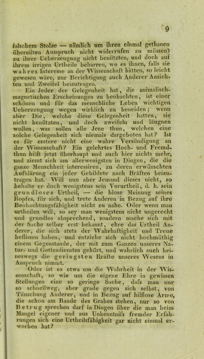 falschem Stolzc — nKmlich um ilir^n einmal gethanen iibereilten Ausspruch nicht ■widerrufen zu milssen) zu ihrer Ueberz€ugung nicht beniitzten, und doch auf ihrem irrigen Urtheile beliari'cn^ wo es ihnen, falls sie wah res Interesse an der Wissenschaft batten, so leicht gewesen >vare, zur Berichtigung auch Aodei'cr Ansich-. ten und Zweifel beizutragen. Ein Jeder der Gelegenheit hat, die animalisch- magnetischen Erscheinungen zu beobachten, ist einer schonen und fiir das menschliche Leben wichtigen Ueberzeugung wegen wirhlich zu beneiden; wenn aber Die, welche diese Gelegenheit batten, sie nicht benutzten, und doch zweifehi und laugnen wollen, was sollen alle Jene thun, welchen eine solche Gelegenheit sich niemals dargeboten hat? Ist es fih' erstere nicht eine wahre Versiindigung an der Wissenschaft? Ein gelehrtes Hoch- und Fremd- thun hilft jetzt u'berhaupt und auch hier nichts mehr, und ziemt sich an> allerwenigsten in Dingen, die die ganze Menschheit interessiren, zu deren crwunschten Aufklarung ein jeder Gebildete nach Rraften beizu- tragen hat. Will nun aber demand dieses nicht, so behalte er doch wenigstens sein Vorurtheil, d. h. seiu grundloses Urtheil, die blose Meinung seines Bopfes, fur sich, und trete Anderen in Bezug auf ihre Beobachtungsfahigkeit nicht zu nahe. Oder wenn man urtheilen will, so sey man wenigstens nicht ungerecht und grundlos absprechend, sondern mache sich mit der Sache selber erst behannt, ehre das Urtheil An- derer, die sich stets der Wahrhaftigheit und Treue bellissen haben, und entziehe sich nicht hochmiithig einem Gegenstande, der mit zum Ganzen unseres Na- tur- und Gottesdienstes gehdrt, und wahrlich aueh hei- neswegs die geringsten Krafle unseres Wesens in Anspruch nimmt. Oder ist es etwa um die Wahrheit in der W^is- senschaft, so wie um die eigene Ehre in gewissen 8tellungen eine so geringe Sache, dafs man nur so schnellweg, aber grade gegen sich selbst, von Tauschung Anderer, und in Bezug auf hilllose Arme, die schon am Rande des Grabes stehen, nur so von Betrug sprechen darf in Dingen iiber die man beim Mangel eigener und aus Unkenntnifs fremder Erfah- rungen sich eine Urtheiisfahigkeit gar nicht einmal er- worben hat?