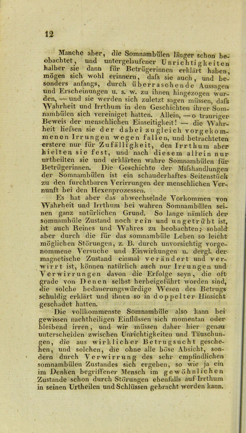 Manche aber, die Somnambiilen langer schon be- obacbtet, und untergelaufener Unrichtigkeiten halber sie dann fiir Betrugerlnnen erklart haben mogen sich wohl erinnern, dafs sie auoh, und be- sonders anf;angs, durch viberrasohende Aussagen und Erscheinungen u, s. w. zu ihnen hingezogen wur- den, TT-T- und sie werden sich zuletzt sagen miissen, dafs ■Wahrbeit und Irrthum in den Geschicliten ihrer Som- nambulen sich vereiniget batten. Allein,—o trauri-^ei* Beweis der menschlichen Einseitigkeit! — die Wahr- heit liefsen sie der dabei zugleichvorgekom- menen Irrungen wegen fallen, und betrachteten erstere nur fill’ Zufalligkeit, den Irrthum aber hielten sie fest, und nach diesem alfein nur urtheilten sie und erklarten wahre Somnambiilen fiir Betriigerinnen. Die Geschichte der Mifshandlungen der Somnambiilen ist ein schauderhaftes Seitenstiick zu den furchtbaren Verirrungen der menschlichen Ver- nunft bei den Hexenprozessen. Es hat aber das abwechselnde Vorkommen von Wahrheit und Iirthum bei wahren Somnambiilen sei- nen ganz natilrlichen Grund. So lange namlich der somnambiile Zustand noch rein und ungetritbt ist, ist auch Reines und Wahres zu beobachten;- sobald’ aber durch die fiir das somnambiile Leben so leicht mdglichen Storungen, z. B. durch unvorsichtig vorge- nommene Versuche und Einwix'kungen u. dergl. der magnetische Zustand einmal veriindert und ver- wirrt ist, kdnnen natiirlich auch nur Irrungen und Verwirrungen davon die Erfolge seyn, die oft grade von D e n e n selbst herbeigefiihrt -worden sind, die solche bedauerungswiirdige Wesen des Betrugs schuldig erklart und ihnen so in doppelter Hinsicht geschadet batten. Die vollkommenste Somnambiile also kann bei gewissen nachtheiligen Einlliissen sich momentan oder bleibend irren, und wir miissen daher bier genau unterscheiden zwischen Unrichtigkeiten und Tauscbun- gen, die aus wirklicher Betrugsucht gesche- hen, und solchen, die ohne alle bdse Absicht, son- dern durch Verwirrung des sehr emplindlichen somnambiilen Zustandes sich ergeben, so >vie ja ein im Denken begriffener Mensch im gewohnlichen Zustande schon durch Storungen ebenfalls auf Irrthum in seinen Urtheilen und Schliissen gebracht werden kann.