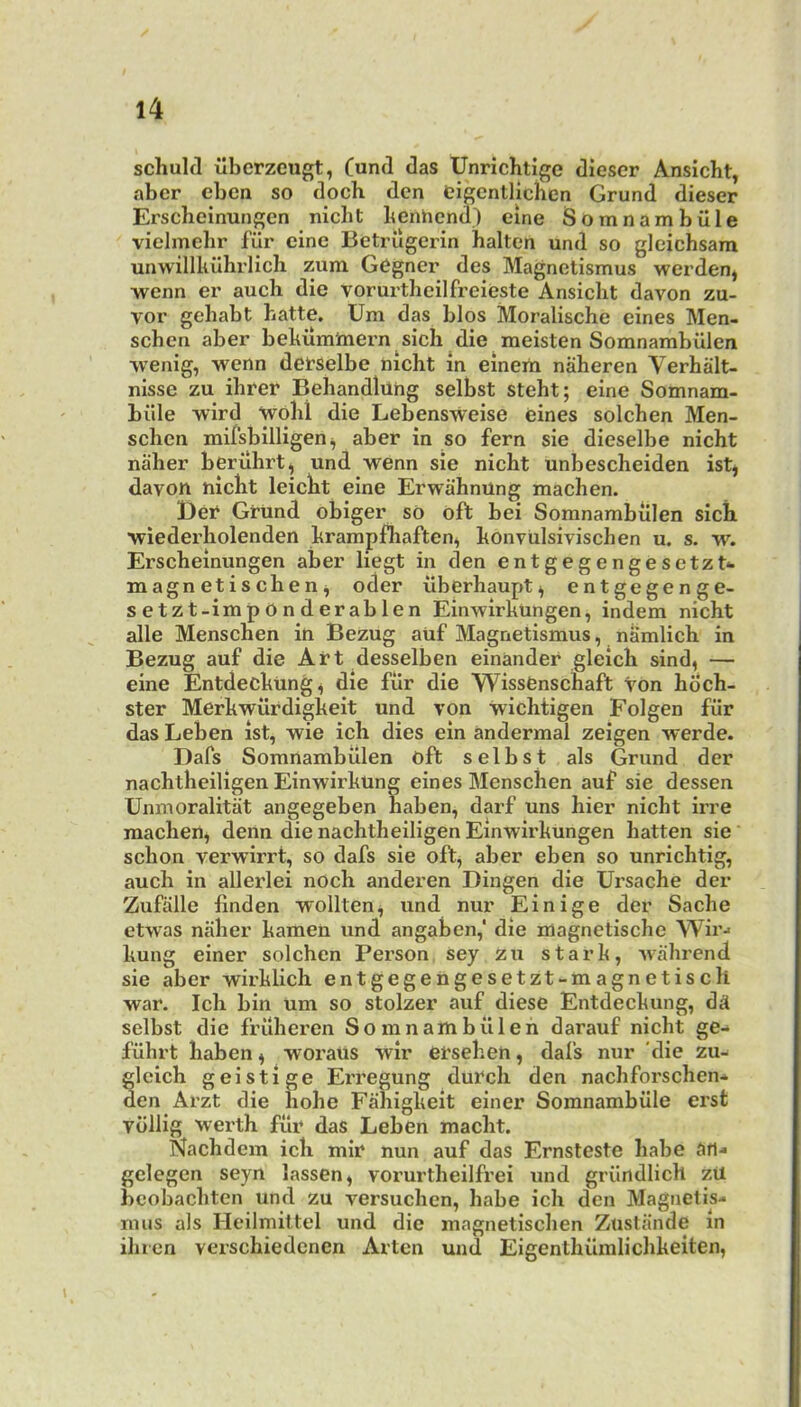 schuld ubcrzeugt, Cund das Unrichtige diescr Ansicht, abcr cben so doch den eigcntlichcn Grund dieser Erscheinungcn nicht benhend) eine Somnambille vielmebr filr cine Betriigerin halten und so gleichsam unwillkilhrlicb zum Gogner des Magnetismus werdenj wenn er aucb die vorurtheilfi’eieste Ansicht davon zu- vor gehabt hatte. Um das bios Moralische eines Men- schcn aber behum'mern sich die raeisten Somnarabiilen wenig, wenn detSelbe nicht in einem naheren Verhalt- nisse zu ihrer Behandlilhg selbst steht; eine Somnam- biile -wird Wohl die Lebensweise eines solchen Men- schcn mifsbilligen ^ aber in so fern sie dieselbe nicht naher berilhrt, und wenn sie nicht unbescheiden ist, davon nicht leicht eine ErwahnUng machen. Bet Grund obiger so oft bei Somnambiilen sich ■wiederholenden hrampfhaften^ honviilsivischen u. s. yv. Erscheinungcn aber liegt in den entgegengesetzN magnetischen^ oder uberhaupt^ entgegenge- setzt-impOnderablen Einwirkungen, indem nicht alle Menschen in Bezug auf Magnetismus, nSmlich in Bezug auf die Art desselben einander gleich sind, — eine Entdeckting^ die fiir die WissCnschaft Von hoch- ster Merkwiirdigkeit und von wichtigen Folgen fiir das Leben ist, wie ich dies ein andermal zeigen veerde. Dafs Somnambiilen oft selbst als Grund der nachtheiligen Einw^irkung eines Menschen auf sie dessen Unmoralitiit angegeben haben, darf uns hier nicht irre machen, denn die nachtheiligen Einwirkungen hatten sie schon verwdrrt, so dafs sie oft, aber eben so unrichtig, auch in allerlei nOch anderen Dingen die Ursache der Zufalle linden wollten^ und nur Einige der Sache etwas naher kamen und angaben,' die magnetische Wir-> kung einer solchen Person sey zu stark, wahrend sie aber wirklich entgegeiigesetzt-magnetisch war. Ich bin um so stolzer auf diese Entdeckung, dd selbst die fruheren S o m n am b ii 1 e h darauf nicht ge- fiihrt haben ^ woraus wir ersehen, dafs nur 'die zu- gleich geistige Erregung dutch den nachforschen* den Arzt die hohe Fahigkeit einer Somnambiile erst vdllig werth fiir das Leben macht. Nachdem ich mir nun auf das Ernsteste babe iJfl- gelegen seyn lassen, vorurtheilfrei und griindlich zU bcobachten und zu versuchen, babe ich den Magnetise mns als Heilmittel und die magnetischen Ziistande in ihien verschiedcnen Arten und Eigenthiimlichkeiten,