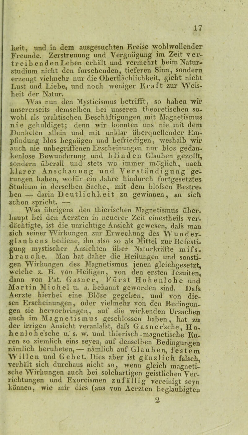 keit, und in dem ausgesuchten Kreise ■wohlwollender Freunde. Zerstreuung und Vergnilguiig im Zeit ver- treibendonLeben erhalt und verinehrt beim Natur- studium nicht den forschenden, tiefercn Sinn, sondern erzcugt viclmehr nur die Obei’llachlicbkeit, giebt nicht Lust und Ijiebe, und noch wenigei’ Ki’aft zur Weis- heit der Natur. Was nun den Mysticismus betriift, so haben -wir unsererseits demselben bei unseren theoretischen so- ■\vohl als pralitischen Beschaftigungen mit Magnetismus nie gehuldiget; denn wdr konnten uns nie mit dem Diinkelen allein und mit unklar ilberquellender Em- pfindung bios begnilgen und befriedigen, -Nveshalb M'ir auch nie unbegrilfcnen Erscheinungen nur bios gedan- kenlose Bewunderung und blind en Glauben gezollt, sondern iiberall und stets -wo immer mdglich, nach klarer Anschauung und Verstandigung ge- rungen haben, wofiir ein Jahre hindurch fortgesetztes Studium in dei’selben Sache, mit dem blofsen Bestre- ben — darin Deutlichkeit zu gewinuen, an sich schon spricht. — Was ilbrigens den thierischen Magnetismus ilber- liaupt bei den Aerzten in neuerer Zeit einestheils ver- dachtigte, ist die unricbtige Ansicht gewesen, dafs man sich seiner W^irkungen zur Erweckung des Wunder- glaubens bediene, ihn also so als Mittel zur Befesti- gung mystischer Ansichten iiber Naturkrafte raifs- brauche. Man hat daher die Heilungen und sonstu gen Wirkungen des Magnetismus jenen gleichgesetzt, welche z. B. von Heiligen, von den ersten Jesuiten, dann von Pat. Gasner, Fiirst Hohenlohe und Martin Michel u. a. bekannt geworden sind. Dafs Aerzte hierbei eine Bldse gegeben, und von die- sen Erscheinungen, oder vielmehr von den Bedingun- gen sie hervorbringen, auf die -wirkenden Ursachen auch im Magnetismus geschlossen haben, hat zu der irrigen Ansicht veranlafst, dafs Gasner’sche, Ho- henlohe'sche u. s. w. und thierisch-magnetische Ku- ren so ziemlich eins seyen, auf denselben Bedingungen namlich beruheten,— niimlich auf Glauben, festem Willen und Gebet. Dies aber ist ganzl'ich falsch, verhalt sich durchaus nicht so, wenn gleich magneti- sche Wirkungen auch bei solchartigen geistlichen Ver- richtungen und Exorcismen zufallig vereinigt seyn kdnnen, wie mir dies (aus von Aerzten beglaubigteu o