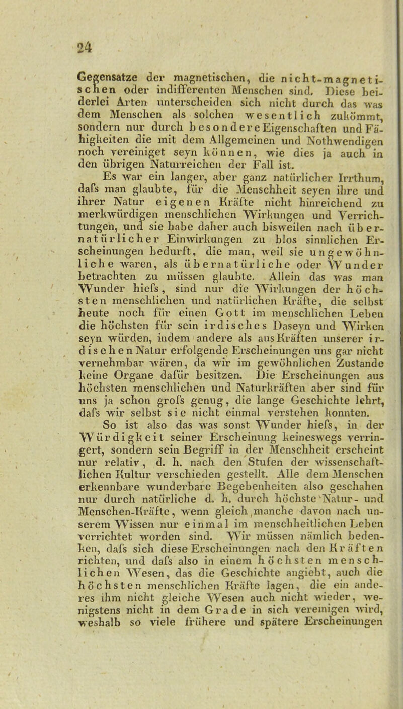 Geffensatze dcr raagnetischen, die nicht-magneti- schen Oder indifferenten Menschen sind. Diese bei- derlei Arten untersclieidcn sich nicht durch das was dem Menschen als solchen wesentlich zukdmmt, sondern nur durcli hesondereEigenschaften und Fa- higkeiten die mit dem Allgemcinen und Nothw^endigen noch vereiniget seyn kunnen, wie dies ja auch in den iibrigen Naturreichen der Fall ist. Es w^ar ein langer, aber ganz natiirlieher Irrtbum, dafs man glaubte, fur die Menschheit seyen ihre und ihrer Natur eigenen Kral'te nicht hinreichend zu merkwiirdigen menschlichcn Wirkungen und Verrich- tungen, und sie babe daber auch bisweilen nacb ilber- natiirlicher Einwirkungen zu bios sinnlichen Er- scheinungen bedurft, die man, weil sie ungewdhn- liche waren, als ii b e rn a t iir 1 i ch e oder Wunder betraebten zu miissen glaubte. Allein das ^vas man Wunder biefs , sind nur die Wirkungen der hdeh- sten menscblicben und natiirlicben Kraf'te, die selbst heute nocli fiir einen Gott im menscblicben Leben die hdebsten filr sein irdisebes Daseyn und Wirken seyn wurden, indem andere als ausKraften unserer ir- d i s c h e n Natur erfolgende Ersebeinungen uns gar nicht vernehmbar -waren, da wdr im gewdbniichen Zustande beine Organe dafiir besitzen. Die Ersebeinungen aus hdebsten menscblicben und Naturkraften aber sind fur uns ja sebon grofs genug, die lange Geschichte lehrt, dafs -wir selbst sie nicht einmal verstehen konnten. So ist also das -was sonst Wunder biefs, in der Wiirdigkeit seiner Erscheinung keineswegs verrin- gert, sondern sein Begriff in der Menschheit erscheint nur i-elativ, d. h. nacb den Stufen der wissensebaft- lichen Kultur versebieden gestellt. Alle dem Menschen erkennbare w^underbare Begebenheiten also gesebaben nur durch natiirlicbe d. b. durch bdehste ^Natur- und Menseben-Kriifte, w'enn gleicb nianche davon nacb un- serem Wissen nur einmal im menscbbeitlicben Leben verriebtet worden sind. Wir miissen namlich beden- ken, dafs sich diese Ersebeinungen nacb denKraften riebten, und dafs also in einem hdebsten mensch- lichen W^esen, das die Geschichte angiebt, auch die hdebsten menscblicben Krafte lagen, die ein ande- res ibm nicht gleiche Wesen auch nicht wieder, ^ve- nigstens nicht in dem Grade in sich vereinigen wird, wesbalb so viele friibere und spatere Ersebeinungen