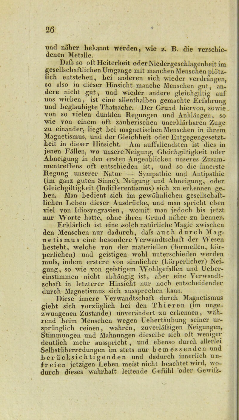 und naher beltannt werdcn, wie z. B. die Terschic- denen Metalle. Dafs so oftHeiterkeit oderNiedergeschlagenheit im gesellschaftlichen Umgange mit manchen Menschen pldtz- lich entstehen, bei anderen sich wieder verdrangen, so also in dieser Hinsicht manche Menschen gut, an- dere nicht gut, und wieder andere gleichgiltig auf' uns wirhen, ist eine allenthalben gemachte Erfanrung und beglaubigte Thatsache. Der Grund hiervon, sowie von so vielen dunhien Regungen und Anhlangen, so wie von einem oft zauberischen unerhiarbaren Zuge zu einander, liegt bei magnetischen Menschen in ihrem Magnetismus, und der Gleichheit oder Entgegengesetzt- heit in dieser Hinsicht. Am auffallendsten ist dies in jenen Fallen, wo unsere Neigung, Gleichgiltigheit oder Abueigung in den ei’Sten Augenblicken unseres Zusam- mentreffens oft entschieden ist, und so die innerste Regung unserer Natur — Sympathie und Antipathic (im ganz guten Sinne), Neigung und Abneigung, oder Gleichgiltigheit (IndifFerentismus) sich zu erkennen ge- ben. Man bedient sich im gewdhnlichen gesellschaft- lichen Leben dieser Ausdrilcke, und man spricht eben viel von Idiosyngrasien, womit man jedoch bis jetzt nur Worte hatte, ohne ihren Grund naher zu kennen. Erklarlich ist eine ^olch natilrliche Magie zwischen den Menschen nur dadurch, dafs auch durch Mag- netismus eine besondere Verwandtschaft der Wesen besteht, welche von der materiellen (formellen, kdr- perlichen) und geistigen wohl unterschieden werden mufs, indem ei’stere von sinnlicher (kdrperlicher) Nei- gung, so wie von geistigem Wohlgefallen und Ueber- einstimmen nicht abhangig ist, aber eine \er-\vandt- schaft in letzterer Hinsicht nur noch entscheidender durch Magnetismus sich aussprechen kann. Diese innere Verwandtschaft durch Magnetismus giebt sich vorziiglich bei den Thieren (im ungc- zwungenen Zustande) unvei’andert zu erkennen , wah- rend beim Menschen wegen Uebertaubung seiner ur- spriinglich reinen, wahren, zuverlafsigen Neigungen, Stimmungen und Mahnungen dieselbe sich oft weniger deutlich mehr ausspricht, und ebenso durch allerlei Selbstuberredungen im stets mu’ b ernes sen den und beriicksichtigenden und dadurch innerlich un- freien jetzigen Leben meist nicht beachtct wird, wo- durch dieses wahrhaft leitende Gefuhl oder Gewifs-