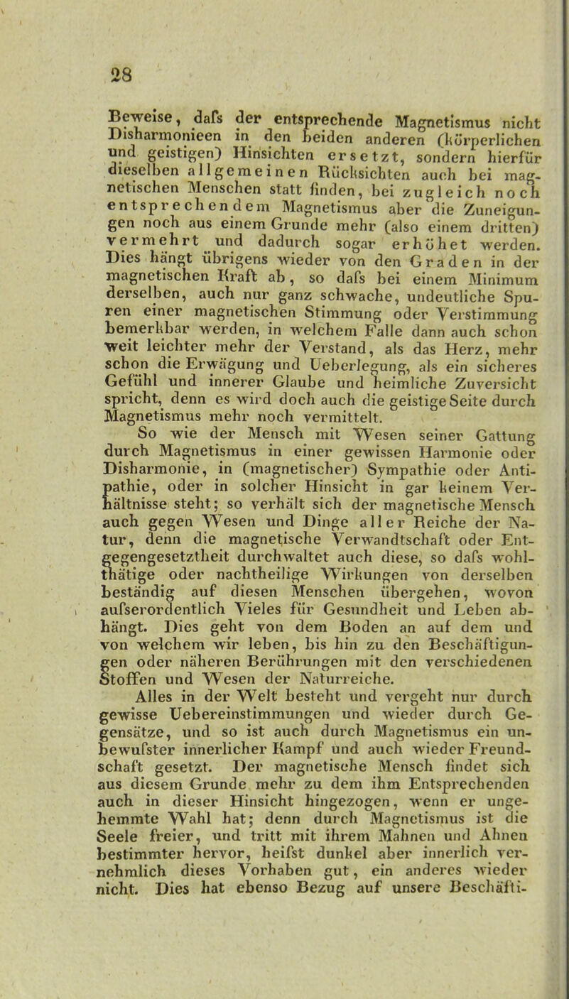 Beweise, dafs der entsprechende Magnetismus nicht Bisharmonieen in den heiden anderen (lidrperlichen und geistigen) Hinsichten ersetzt, sondern hierfilr dieselhen allgenieinen RilcUsichten aueh bei inag- netischen Menschen statt bnden, bei zugleich noch en tspr e ch en d em Magnetismus aber die Zuneigun- gen noch aus einem Gi'unde mehr (also einem dritten) vermebrt und dadurch sogar erhdhet werden. Dies hangt ilbrigens wieder von den Graden in der magnetischen Kraft ab, so dafs bei einem Minimum derselben, auch nur ganz schwache, undeutliche Spu- ren einer magnetischen Stimmung oder Verstimmung bemerUbar werden, in welchem Falle dann auch schon weit leicbter mehr der Vei’stand, als das Herz, mehr schon die Erwa'gung und Ueberlegung, als ein sicheres Gefiihl und innerer Glaube und heimliche Zuversicht spricht, denn es wird doch auch die geistigeSeite durch Magnetismus mehr noch vermittelt. So wie der Mensch mit Wesen seiner Gattung durch Magnetismus in einer gewissen Harmonie oder Disharmonie, in (magnetischer) Sympathie oder Anti- pathic, oder in solcher Hinsicht in gar heinem Ver- haltnisse steht; so verhalt sich der magnetische Mensch auch gegen Wesen und Dinge aller Reiche der Na- tur, denn die magnetische Verwandtschaft oder Ent- gegengesetztheit durchwaltet auch diese, so dafs -wohl- tnatige oder nachtheilige Wirhungen von derselben bestandig auf diesen Menschen ilbergehen, Avovon aufserordentlich Vieles filr Gesundheit und I^eben ab- ' hangt. Dies geht von dem Boden an auf dem und von welchem wir leben, bis bin zu den Beschaftigun- gen oder naheren Beriihrungen mit den verschiedenen otoffen und W^esen der Nalurreiche. Alles in der Welt besteht und vergeht nur durch gewisse Uebereinstimmungen und wieder durch Ge- gensatze, und so ist auch durch Magnetismus ein un- bewufster innerlicher Kampf und auch wieder Freund- schaft gesetzt. Der magnetische Mensch lindet sich aus diesem Grunde mehr zu dem ihm Entsprechenden auch in dieser Hinsicht hingezogen, wenn er unge- hemmte Wahl hat; denn durch Magnetismus ist die Seele freier, und tritt mit ihrem Mahnen und Ahnen bestimmter hervor, heifst dunbel aber innerlich ver- nehmlich dieses Vorhaben gut, ein andercs wieder nicht. Dies hat ebenso Bezug auf unsere Beschalti-