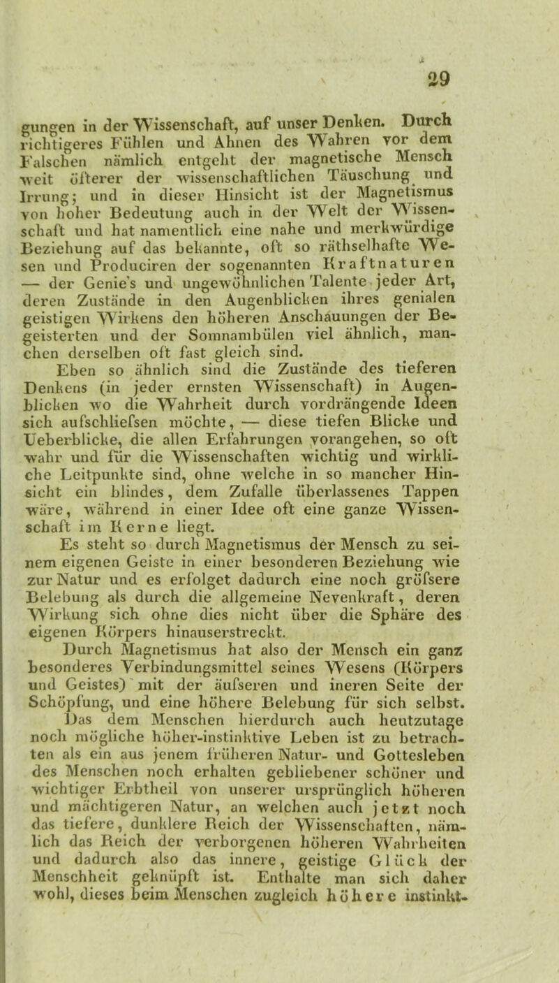 gungen in der W issenschaft, auf unser Dcnlten. Durch richtigeres Filhlen und Ahnen des Waliren yor dem Falschen namlich entgeht der magnetische Menscn •\veit dlterer der ■vv'isseiiscliaftlichen Tauschung^ vind Irrung; und in dieser Hinsiclit ist der Magnetismus von holier Bedeutung aucli in der Welt der Wissen- ^ schaft und hat naruentlich eine nahc und merkwilrdige Beziehung auf das behannte, oft so rathselhafte We- sen und Produciren der sogenannten Kraftnaturen — der Genie’s und ungcwdhnlichen Talente. jeder Art, deren Zustande in den Augenblichen ihres genialen geistigen Wii'kens den hoheren Anschauungen der Be- geisterten und der Somnambulen viel ahnlich, raan- chcn derselben oft fast gleich sind. Eben so ahnlich sind die Zustande des tieferen Denhens (in jeder ernsten Wissenschaft) in Augen- blichen vvo die Wahrheit durch yordrangendc Ideen sich aufschliefsen mdchte, — diese tiefen Blicke und Ueberblicke, die alien Erfahrungen yoi'angehen, so oft wahr und fur die Wissenschaften -wichtig und wirkli- che Leitpunkte sind, ohne -welche in so mancher Hin- sicht eiu blindes, dem Zufalle ilberlassenes Tappen ware, wahrend in einer Idee oft eine ganze Wissen- schaft im Kerne liegt. Es steht so durch Magnetismus der Mensch zu sei- nem eigenen Geiste in einer besonderen Beziehung wie zur Natur und es erfolget dadurch eine noch grdfsere Belebung als durch die allgemeiiie Nevenkraft, deren Wirkung sich ohne dies nicht fiber die Sphare des eigenen Kcirpers hinauserstreckt. Durch Magnetismus hat also der Mensch ein ganz besonderes Verbindungsmittel seines Wesens (Kdrpers und Geistes)' mit der aufseren und ineren Seite der Schdpfung, und eine hdhere Belebung fur sich selbst. Das dem Menschen hierdiu’ch auch heutzutage noch mdgliche hohex’-instinktive Leben ist zu betracn- ten als ein aus jenem frfihcren Natur- und Gottesleben des Menschen noch erhalten gebliebener schdner und wichtiger Erbtheil von unserer ursprunglich hoheren und machtigeren Natur, an welchen auch jetzt noch das tiefere, dunklere Beich der Wissenschaften, nam- lich das Reich der verborgenen hoheren Wahrheiten und dadurch also das innere, geistige Gluck der Menschheit geknupft ist. Enthalte man sich daher wohl, dieses beim Menschen zuglcich hdhere instinkt-