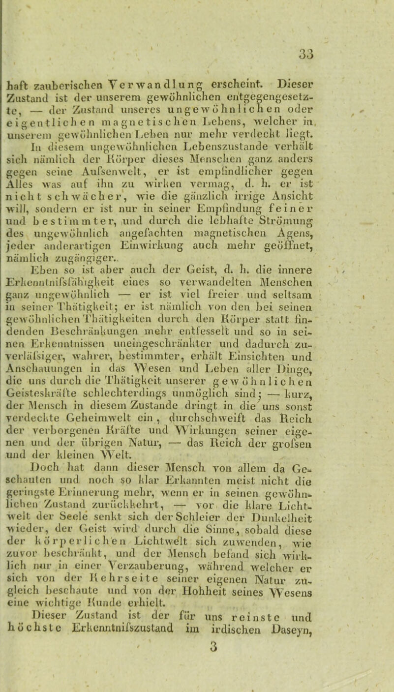 haft zauberischen Yerwandlung erschcint. Diescr Ziistand ist der uiiserem gewdhnlichen eiitgegengesetz- te, — der Zastaiid uiiseres unge w d hn 1 i cli en oder e i gen t lic Ji e n magnetise hen Lebens, weleher in, unserein gewulmliehen Lebcn nnr melir vercleebt liegt. In diesein ungewuhnliehen Lcbenszuslande verluilt sicli namlieli der Kdrpcr dieses Mensclien ganz anders gegen seine Aufsenvvelt, er ist enipilndlielicr gegen Alles Mas auf ilm zu M'irhen vermag, d. h. er ist nieht seh-vvaelier, M'ie die gaazlieh irrige Ansieht will, sondern er ist nur in seiner Emphndung f’einer und bestiminter, iind diireh die lebliafte Strdinung des ungeMohnlieh angefaebten niagnctisehcn Agens, jeder andorartigen EinM'irhung aueli ruehr gedllaet, nainlieh zugangiger,. Ebcn so ist aber auch der Geist, d. h. die innere Erhenntnirsrah'igkeit ciues so verwandelten MenSehen ganz ungeMohnlieli — er ist viel Ireier und seltsani in seiner Thatigkeit; er ist nainlieh von den bei seinen gewdbnliehen Tbatigkeiten dureh den Kdrper stalt lin- clenden Besehranliungen inehr entlesselt und so in sei*- nen Erkennlnissen uneingesehrankter und dadureh zu- verliilsiger, M'ahrer, bestiinmter, erhalt Einsiehten und Ansehauungen in das Wesen und Ijcben aller Dinge, die uns dureh die Thatigkeit unserer g e w d h n 1 i e h e n Geisteskriifte sehleehterdings unmdglieh sind; —kurz, der Menseh in diesein Zustande dringt in die uns sonst verdeekle GeheiniMclt ein , durehsehweift das Reieh der verborgenen Kral’te und Wirkungen seiner eige- nen und der iibrigen Natur, — das lleich der grofsen und der kleinen Welt. Doeh liat dann dieser Menseh yon allem da Ge** sehauten und noeh so klar Erkannten meist nieht die geringste Erinnerung melir, M'enn er in seinen gCM olini* liehen Zustand zuriiekkchrt, — vor die klare Lieht- Melt der Seele senkt sich derSclileier der DunkeJheit wieder, der Geist Miid dureh die Sinne, sobald diese der kdrper lie hen Lichtwe'lt sieh zuwenden, Mie zuvor beseliraidit, und der Menseh bel'and sich Avirk- lich nur in eincr Verzauberung, wahrend M'elclier er sieh von der liehrseitc seiner eigenen Natur zu- gleich bescbaule und von der Ilohheit seines W'esens cine M'iehtige Hunde erhielt. Dieser Zustand ist der fdr uns reinste und hdehste Erkenntnil’szustand iin irdischeu Daseyn, 3