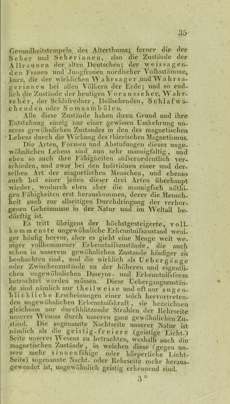 Gesundheitstempeln des Altertlmms; fcrner die dcr S e h e r und S e h e r i n n e n, also die Zustiinde dcr Allrnunen der alten Deutsclicn; dcr weissa gen- den Frauen iind Jnngfrauen nordischer \oIhsstamme, l^urz, die der MirldichenTWalirsager^und^Aahrsa- geriniicn bei alien TdlUcrn der Erde; und so cnd- licb die Zustande der lieuligen Vor a u sseher, Wah r- seher, der Schlafredner, llellsehenden, Schlafwa- c h e n d e n oder S o m n a in b ii 1 c n. Alle diese Zuslande haben ihren Grund und ihre Entslehung einzig nur einer gewissen Umhelirung un- seres gewdhnlichen Zustandes in den des niagnetischen Lebens durch die VS'irhung des thierischen Magnetismus. Die Arten, Fornien und Abstufungen dieses unge- ■\vdhnlichen Lebens sind nun sehr mannigfaltig, und eben so auch ihre Fahigheiten aufserordcntlich ver- schieden, und zwar bei den Individuen einer und der- selben Art der inagnetischen Menschen, und ebenso auch bei einer jeden dieser drei Arten iibei’liaupt ■\vieder, -vvodurch eben abcr die mannigfach ndthi- gen Fahigheiten erst heraushoinmen, derer die Mensch- heit auch zur allseitigen Durchdringung dcr yerbor- genen Geheimnisse in der Natur und im Weltall be- diirf’tig ist. Es trilt ubrigens >der hdchstgestelgerte, voll- hommcnste ungewdhnlichc Erhenntnifszustand ^veni- ger haufig hervor, aber es giebt eine Menge weit we- niger A^ollhommcner Erlicnntnifszustande, die auch schon in unserem gewdhnlichen Zustande haufiger zii beobachtcn sind, und die yirhlich als Uebergauge Oder Zwischenzustande zu der hdheren und eigentli- chen nngewuhiilichen Daseyns- und Erhenntnifsfbrm betrachtet Averden milssen. J)iese Uebergangszustan- de sind namlich nur theilweisc undoftnur’augen- b li ch 1 i ch e'Erscheinungen einer soldi hervortreten- den ungewdhnlichen Erkenntnifshraft, sic bczeichnen glelchsain nur durchblilzende Slrahlen dcr Kehrseite unseres Wesens durch unseren ganz gewdhnlichen Zu- stand. ])ic sogenannte Nachtseite unserer Natur ist namlich als die geistig-fr e i er e (geistige Llcht-) Scitc unseres Wesens zu bclrachtcn, weshalb auch die magnetischen Zustande , in welchen diese (gecn un- scre mehr sinnenfahlgc oder hdrperlichc^ Licht-, Seite) sogenannte Nachl- oder Kehrseite mehr licraus- ’ gewendet ist, ungcwdhnlich geistig erhennend sind.