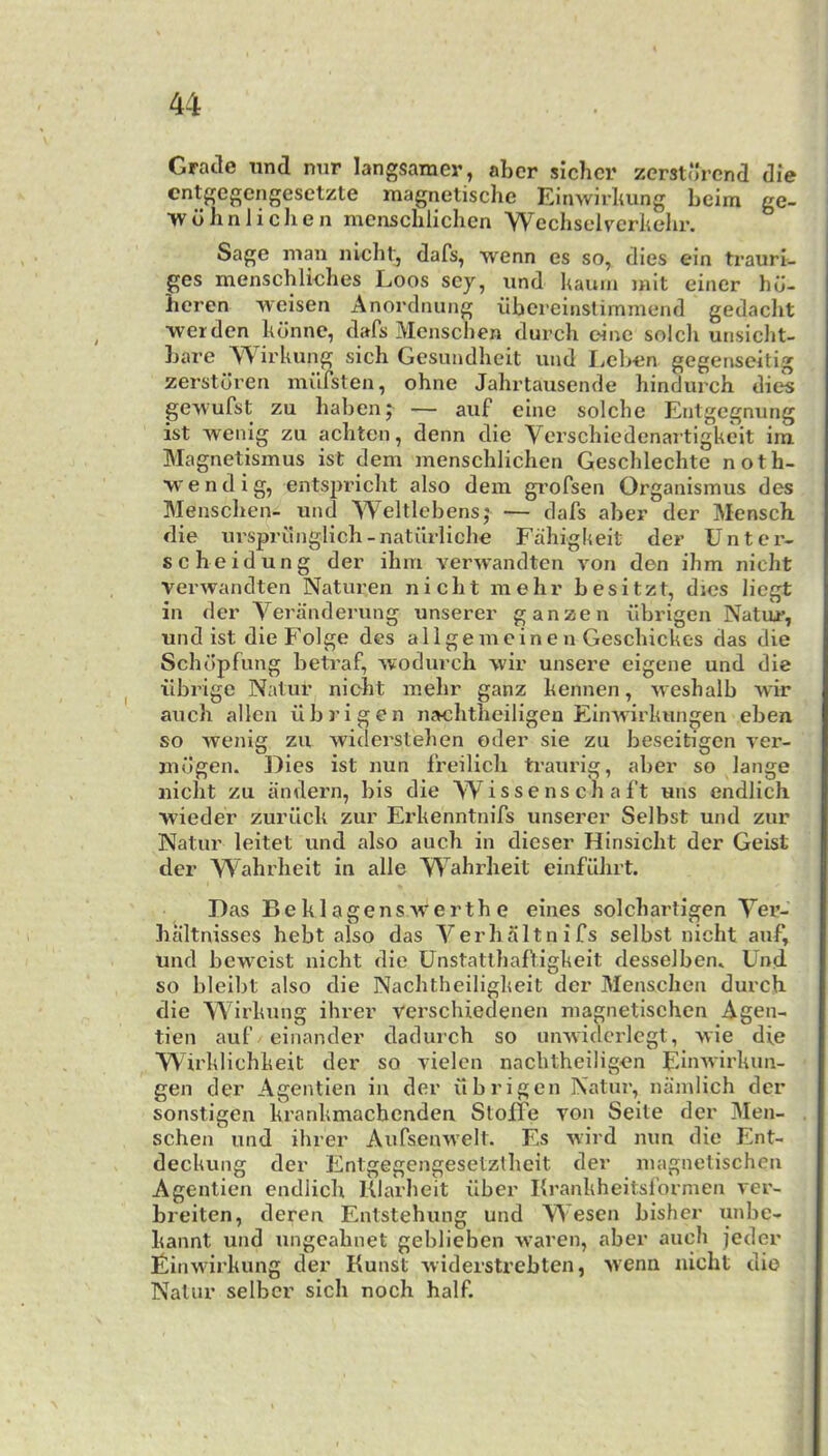 Grade tind nnr langsamer, abcr sichcr zcrsturend die cntgcgcngesetzte magnetische Einwirltung beim ge- >v dim lichen mensclilichen ■Wcchselvcrhehr. Sage man nlcbl, dafs, wenn es so, dies ein trauri- ges menschliehes Loos sey, und luum mit eincr hd- heren 'weisen Anorclnung iibereinslimmend gedaclit wer den hdime, dafs Mensclien durch oinc soldi uiisicht- Lare TV irkung sich Gesundheit und liCben gegenseitig zerstdren milfsten, ohne Jahx’tausende hindurch dies geAYufst zu haben; — aiif eine solche Entgegnung ist wenig zu achten, denn die Verschiedenartigkeit im Magnetismus ist dem mensclilichen Geschlechte noth- •vvendig, entspricht also dem grofsen Organismus des Menschen- und Weltlebensj — dafs aber der Mensch die ursprunglich-natilrliche Fahigkeit der Unter- se heidung der ihm verwandten von den ihm nicht verwandten Naturen nicht mehr besitzt, dies liegt in der Veranderung unserer ganzen iibrigen Natur, und ist die Folge dcs allgemeinen Geschickes das die Schdpfung betraf, ivodurch vvir unsere eigene und die iibrige Natur nicht mehr ganz kennen, u eshalb wir auch alien iibrigen nachtheiligen EinAvirkungen eben so Avenig zu Aviderstehen oder sie zu beseitigen A’er- mugen. Dies ist nun freilich traurig, aber so lange nicht zu iindern, bis die W i s s e ns ch a ft uns endlich wieder zurilck zur Erkenntnifs unserer Selbst und zur Natur leitet und also auch in dieser Hinsicht der Geist der Wahrheit in alle Wahrheit einfilhrt. Das BeklagenS Averth e eines solchartigen Yei’- haltnisses hebt also das Verhaltnifs selbst nicht auf, und bcAAmist nicht die Unstatlhaftigkeit desselben. Und. so bleibt also die Nachtheiligkeit der Menschen durch. die Wirkung ihrer verschiedenen magnetischen Agen- tien auf einander dadurch so unAvidcidcgt, Avie die Wirklichkeit der so vielcn nachtheiligen EinAvirkun- gen der Agentien in der iibrigen Natur, nainlich der sonstigen krankmacbenden SloiTe von Seile der Men- schen und ihrer AufseuAA'elt. Es Avird mm die Ent- deckung der Entgegengesetztlieit der magnetischen Agentien endlich Klarheit ilber Krankheitsformen ver- breiten, deren Entstehung und Wesen bisher unbe- kaimt und ungeahnet geblieben Avaren, aber auch jedcr Einwirkung der Kunst Aviderstrebten, Avenn nicht die Natur selbcr sich noch half.