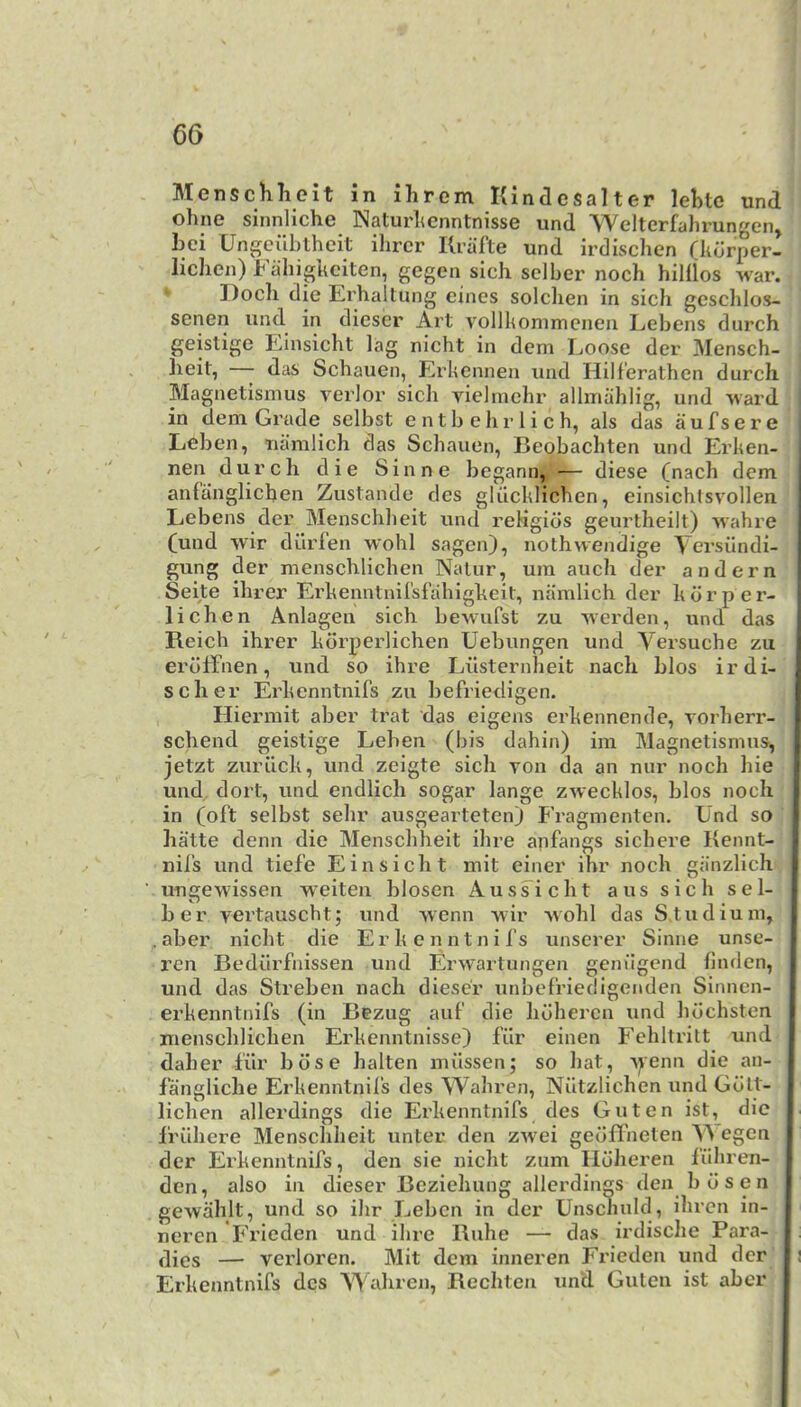 Menschlieit in ihrem Kindesalter lebtc und ohne sinnliche Naturlicnntnisse und 'Welterfahrungen, bei Ungeilblheit ilircr Ilrafte und irdischen Tkorper- lichen) Fahigueiten, gegen sich sclber noch hildos war. Docli die Ei’haltung eines solclien in sich gcschlos- senen und in dicser Art vollhommenen Lebens durch geistige Einsicht lag nicht in dcm Loose der Mensch- lieit, das Schauen, Erkennen und Hilferathen durch Magnetismus verier sich vielmchr allmahlig, und ward in dem Grade selbst e n t b e h r 1 i c h, als das a u f s e r e Leben, namlich das Schauen, Beobachten und Erken- nen durch die Sinne begann, — diese (nach dem anfanglichen Zustande des gUlcklichen, einsichtsvollen | Lebens der Menscliheit und reHgids geurlheilt) wahre (und wir dilrlen wohl sagen), nothwendige Versilndi- gung der menschlichen Nalur, um auch der andern Seite Hirer Erkenntnil'sfahigkeit, namlich der k dr per- j lichen Anlageii sich bewufst zu werden, und das Reich ihrer kdrperlichen Uebungen und Versuche zu erdlfnen, und so ihre Liisternheit nach bios irdi- scher Erkenntnifs zu befriedigen. Hiermit aber trat das eigens erkennende, rorherr- schend geistige Leben (bis dahin) im Magnetismus^ jetzt zuriick, und zeigte sich von da an nur noch hie und dort, und endlich sogar lange zwecklos, bios noch in (ol‘t selbst sehr ausgeartetenj Fragmenten. Und so hatte denn die Menscliheit ihre anfangs sichere Kennt- nifs und tief’e Einsicht mit einer ihr noch giinzlich ungewissen weiten blosen Aussicht a us sich sel- ber vertauscht; und wenn wir wohl das Studium, .aber nicht die Erkenntnifs unserer Sinne unse- ren Bediirfnissen und Erwartungen geniigend linden, und das Streben nach dieser unbefriedigenden Sinnen- erkenntnifs (in Bezug auf die hdhercn und hdchsten menschlichen Erkcnntnisse) fiir einen Fehltritt und daher -fiir bdse halten miissen; so hat, yenn die an- fangliche Erkenntnil’s des Wahren, Niltzlichen und Gdlt- lichen allerdings die Erkenntnifs des Guten ist, die friihere Menscliheit unter den zwei gedflheten Wegcn der Erkenntnifs, den sie nicht zum Ildheren fiihren- den, also in dieser Bcziehung allerdings den bdsen gewahlt, und so ihr Leben in der Unschuld, ihren in- neren Frieden und ihre Buhe — das irdische Para- dies — verloren. Mit dcm inneren Frieden und der i Erkenntnifs des ahren, Rechten un‘d Guten ist aber