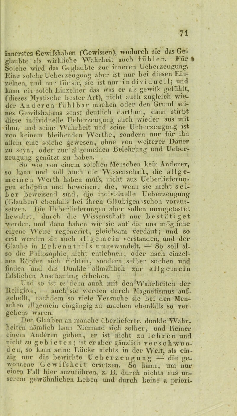 A inncrstcs Gevrifshnljcn (Gswlssen), wo^urcli sie das Gc- plaubte als ^virldiche Wahrheit auch fiihlen. JPiir % Solche Avird das Gcglaubte zur innereii Uebcrzeugung. Eine solclic Ueberzeugung aber i?t nur bci dicsen Ein- zelnen, und nur f'iir sie, sie ist nur i n di v i d u e 11; und bann ein soldi Einzelner das was er als gewifs geluhlt, (dieses Mystisclie liester Art), nicht auch zugleich wie- der Anderen fiihlbai* niachen oder den Grund sei- nes Gewifshabens sonst deutlich dartliun, dann stirbt diese individuelle Ueberzeugung auch wieder aus mit 'ihm, und seine Wahrheit und seine Ueberzeugung ist YOU heinem bleibenden Werthe, sondern nur iiir ihn alleiii eine solche gewesen, ohne von weiterer Dauer zu seyn, oder zur allgemeinen Belehrung und Ueber- zeugung geniitzt zu haben. So wie A'on einem solchen Menschen hein Anderer, so hann und soli auch die Wissenschaft, die allge- nieinen Werth haben mills, nicht aus Ueberlieferun- geu schdpFen und bcAveisen, die, wenn sie nicht sel- ber beweisend sind, iljc individuelle Ueberzeugung (Glauben) ebenfalls bei ihren Glaubigcu schon voraus- selzen. Die Ueberliel'erungen aber sollen unangetastet bewahrt, durch die Wissenschal't nur bestiitiget Averden, und dann liaben wir sie auf die uns mdgliche eigene Weise regenerirt, gleichsam verdant; und so erst werden sic auch allgemein verstanden, und der Glaube in Erhenntnifs umgewandelt. — So soil al- so die Pliilosophie, nicht entlehncn, oder nach einzel- nen Kdpfen sich fichten, somlcrn selber suchen und finden und das Dunhle allmahlich zur allgemein I'afslichcn Anschauiing erheben. ' Und so ist cs denn auch mit den’W^ahrheiten der Religion, — auch sie werden durch Magnetismus auf- gehellt, nachdem so viele Versuche sie bei den Men- schen allgemein eingiinglg zu machen ebenlalls so ver- gebens -vvaren. Den Glauben an manche ilberlieferte, dunhle Wahr- heiten nanilich hann Niemand sich selber, und Reiner einem Anderen geben, er ist nicht zu lehren und nicht zu ge b ie t c n ; ist er aber ganzlich verschwun- den, so hann seine Liiche nichts in der Welt, als ein- zig nur die bewirhte Ueberzeugung — die ge- Yvonnene Gewifsheit ersetzen. So hann, um nur einen Fall hier anzuliihren, z. J3. durch nichts aus un- serem gewdhnlichen Leben und durch heine a priori-