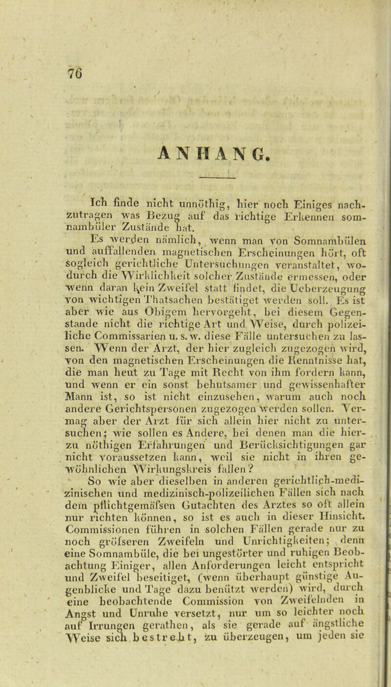 ; A N H A N G. Ich finde nicht unnothig, hier nocli Einiges nach- zutragen was Bezug auf das richtige Erlienneii som- nainbiller Zustiinde hat. Es wei’den namlicli, wenn man ron Somnamlnllen und auffallenden magrietischcn Ersdieinurigen hurt, oft soglelch gerichtliche Untersuchungcn veranstaltet, wo- durch die Wirhlichheit solchei’ Zustiiiide ermessen, oder wenn daran l^ein Zweilel statt findet, die Ueberzeiigung von wichtigen Thatsachen bestiitiget werden soil. Es ist aber wie aus Obigem hervorgeht, bei diesem Gegen- stande nicht die richtige Art und Weise, durch polizei- liche Commissari^ u. s. w. diese Falle untersuchen zu las- sen. Wenn der Arzt, der hier zugleich zugezogen wird, von den magnetischen Erscheinungen die Kenntnisse hat, die man heut zu Tage mit Recht von ihm fordern hann, und wenn er ein sonst behutsamer und gewissenhafter Mann ist, so ist nicht einzusehen, warum auch nocli andere Gerichtspersonen zugezogen \verden sollen. Yei’- mag aber der Arzt I'iir sich allein hier nicht zu unter- suchen; wie sollen es Andere, bei denen man die hier- zu ndthigen Erfahruugeri und Beriicksichtigungen gar , nicht voraussetzen kann, wcil sie nicht in ihren ge- ■wdhnlichen Wirkungskreis fallen ? So wie aber dieselben in anderen geriehtliph-medi- zinischen und medizinisch-polizeilichen Fallen sich nacli dem pllichtgemafsen Gutachten des Arztes so oft allein nur richten konnen, so ist es auch in dieser Hinsicht. Commissionen filhren in solchen Fallen gerade nur zu noch grdfseren Zweifeln und Unrichtigkeiten; denn eine Somnambiile, die bei ungestdx'ter und I'uhigen Beob- achtung Einiger, alien Anforderungcn leicht entspricht und Zweifel beseiliget, (wenn iiberhaupt giinstige Au- genblicke und Tage dazu beniitzt werden) wird, durch eine beobachtende Commission von Zweifclnden m Angst und Unruhe versetzt, nur um so leichter noch auf Irrungen gerathen, als sie gerade auf lingstliche Weise si^ bcstreht, zu ilberzeugen, um jeden sie