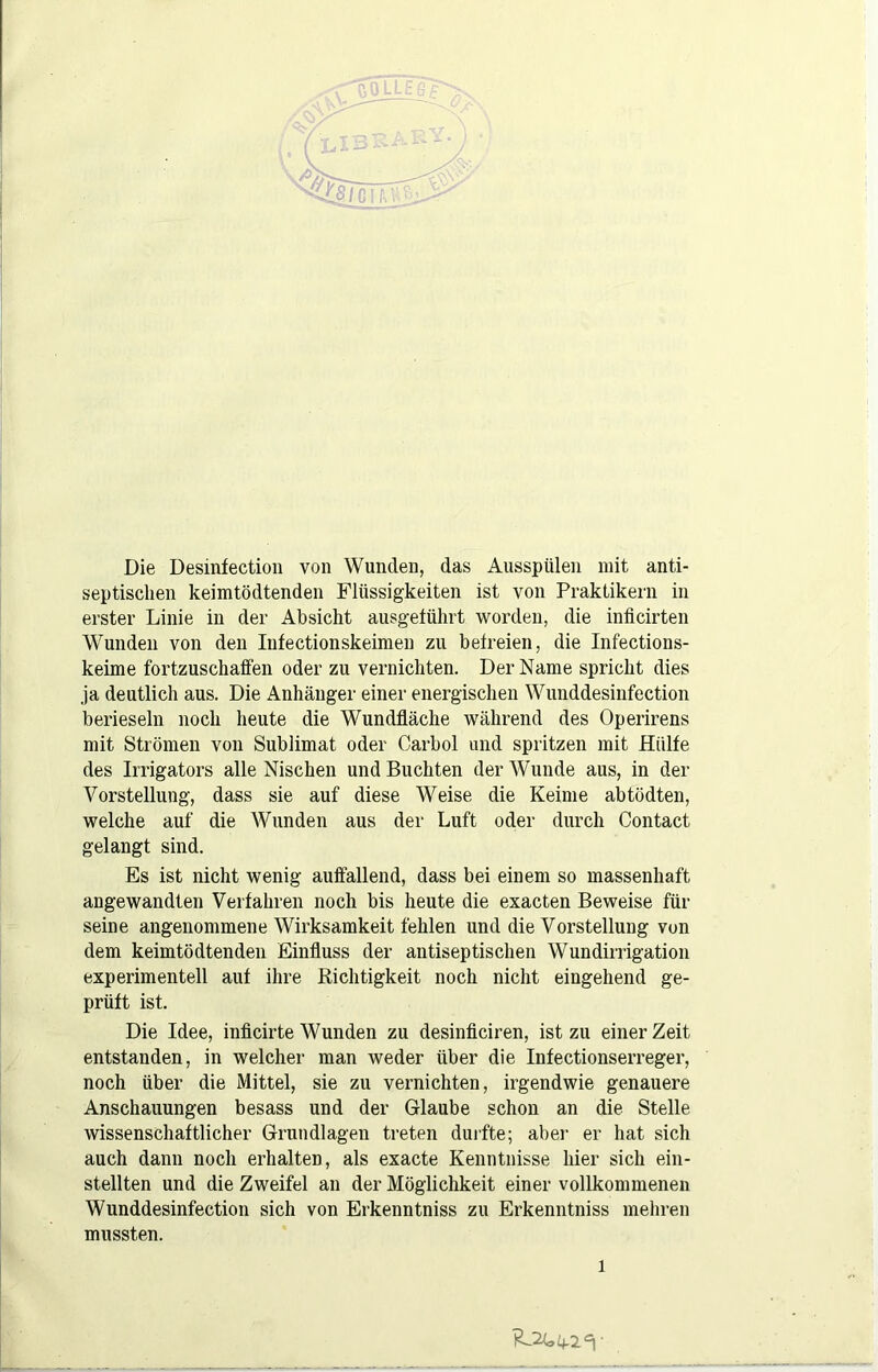 Die Desinfection von Wunden, das Ausspülen mit anti- septischen keimtödtenden Flüssigkeiten ist von Praktikern in erster Linie in der Absicht ausgetührt worden, die inficirten Wunden von den Infectionskeimen zu betreien, die Infections- keime fortzuschaffen oder zu vernichten. Der Name spricht dies ja deutlich aus. Die Anhänger einer energischen Wunddesinfection berieseln noch heute die Wundfläche während des Operirens mit Strömen von Sublimat oder Carbol und spritzen mit Hülfe des Irrigators alle Nischen und Buchten der Wunde aus, in der Vorstellung, dass sie auf diese Weise die Keime abtödten, welche auf die Wunden aus der Luft oder durch Contact gelangt sind. Es ist nicht wenig auffallend, dass bei einem so massenhaft angewandten Verfahren noch bis heute die exacten Beweise für seine angenommene Wirksamkeit fehlen und die Vorstellung von dem keimtödtenden Einfluss der autiseptischen Wundirrigation experimentell auf ihre Richtigkeit noch nicht eingehend ge- prüft ist. Die Idee, inflcirte Wunden zu desinflciren, ist zu einer Zeit entstanden, in welcher man weder über die Infectionserreger, noch über die Mittel, sie zu vernichten, irgendwie genauere Anschauungen besass und der Glaube schon an die Stelle wissenschaftlicher Grundlagen treten duifte; aber er hat sich auch dann noch erhalten, als exacte Kenntnisse hier sich ein- stellten und die Zweifel au der Möglichkeit einer vollkommenen Wunddesinfection sich von Erkenntniss zu Erkenntniss mehren mussten.