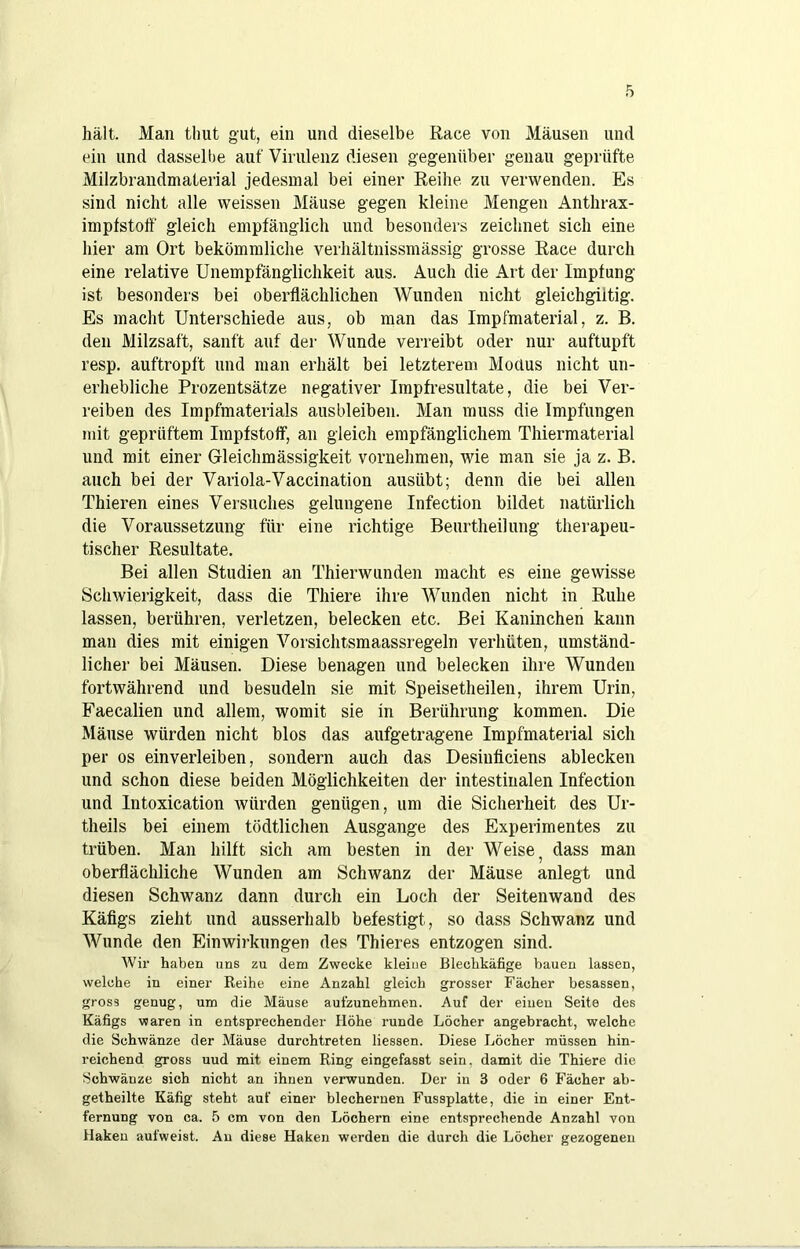 hält. Man timt gut, ein und dieselbe Race von Mäusen und ein und dasselbe auf Virulenz diesen gegenüber genau geprüfte Milzbrandmaterial jedesmal bei einer Reihe zu verwenden. Es sind nicht alle weissen Mäuse gegen kleine Mengen Anthrax- impfstotf gleich empfänglich und besonders zeichnet sich eine hier am Ort bekömmliche verhältnissmässig grosse Race durch eine relative ünempfänglichkeit aus. Auch die Art der Impfung ist besonders bei oberflächlichen Wunden nicht gleichgiitig. Es macht Unterschiede aus, ob man das Impfmaterial, z. B. den Milzsaft, sanft auf der Wunde verreibt oder nur auftupft resp. auftropft und man erhält bei letzterem Modus nicht un- erhebliche Prozentsätze negativer Impfresultate, die bei Ver- reiben des Impfmaterials ausbleiben. Man muss die Impfungen mit geprüftem Impfstoff, an gleich empfänglichem Thiermaterial und mit einer Gleichmässigkeit vornehmen, wie man sie ja z. B. auch bei der Variola-Vaccination ausübt; denn die bei allen Thieren eines Versuches gelungene Infection bildet natürlich die Voraussetzung für eine richtige Beurtheilung therapeu- tischer Resultate. Bei allen Studien an Thierwunden macht es eine gewisse Schwierigkeit, dass die Thiere ihre Wunden nicht in Ruhe lassen, berühren, verletzen, belecken etc. Bei Kaninchen kann man dies mit einigen Vorsichtsmaassregeln verhüten, umständ- licher bei Mäusen. Diese benagen und belecken ihre Wunden fortwährend und besudeln sie mit Speisetheilen, ihrem Urin, Faecalien und allem, womit sie in Berührung kommen. Die Mäuse würden nicht blos das aufgetragene Impfmaterial sich per OS einverleiben, sondern auch das Desiuficiens ablecken und schon diese beiden Möglichkeiten der intestinalen Infection und Intoxication Avürden genügen, um die Sicherheit des Ur- theils bei einem tödtlichen Ausgange des Experimentes zu trüben. Man hilft sich am besten in der Weise ^ dass man oberflächliche Wunden am Schwanz der Mäuse anlegt und diesen Schwanz dann durch ein Loch der Seitenwand des Käfigs zieht und ausserhalb befestigt, so dass Schwanz und AVunde den Einwirkungen des Thieres entzogen sind. Wii’ haben uns zu dem Zwecke kleine Blechkäfige bauen lassen, welche in einer Reihe eine Anzahl gleich grosser Fächer besassen, gross genug, um die Mäuse aufzunehmen. Auf der einen Seite des Käfigs waren in entsprechender Höhe runde Löcher angebracht, welche die Schwänze der Mäuse durchtreten Hessen. Diese Löcher müssen hin- reichend gross uud mit einem Ring eingefasst sein, damit die Thiere die Schwänze sich nicht an ihnen verbunden. Der in 3 oder 6 Fächer ab- getheilte Käfig steht auf einer blechernen Fussplatte, die in einer Ent- fernung von ca. 5 cm von den Löchern eine entsprechende Anzahl von Haken aufweist. Au diese Haken werden die durch die Löcher gezogenen