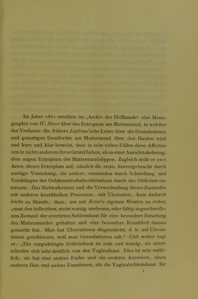 Im Jahre i86i erschien im „Archiv der Heilkunde“ eine Mono- graphie von IV. Roser über das Ectropium am Muttermund, in welcher der Verfasser die frühere Lt's/rane’sehe Lehre über die Granulationen und gutartigen Geschwüre am Muttermund über den Haufen wirft und kurz und klar beweist, dass in sehr vielen Fällen diese Affectio- nen in nichts anderem ihren Grund haben, als in einer Auswärtskehrung, dem sogen. Ectropium der Muttermundslippen. Zugleich stellt er zwei Arten dieses Ectropium auf, nämlich die erste, hervorgebracht durch narbige Verziehung, die andere, entstanden durch Schwellung und Vordrängen der Gebärmutterhalsschleimhaut durch das Orificium ex- ternum. Das Nichterkennen und die Verwechselung dieses Zustandes mit anderen krankhaften Processen, mit Ulceration, kam dadurch leicht zu Stande, dass, um mit Roser's eigenen Worten zu reden, ,,man den hellrothen, meist warzig unebenen, oder faltig angeschwolle- nen Zustand der evertirten Schleimhaut für eine besondere Entartung des Muttermundes gehalten und eine besondere Krankheit daraus gemacht hat. Man hat Ulcerationen diagnosticirt, d. h. aufUlcera- tionen geschlossen, weil man Granulationen sah.“ Und weiter sagt er: „Die vorgedrängte Schleimhaut ist roth und warzig, sie unter- scheidet sich sehr deutlich von der Vaginalhaut. Dies ist sehr natür- lich, sie hat eine andere Farbe und ein anderes Aussehen, einen anderen Bau und andere Functionen, als die Vaginalschleimhaut, ihr