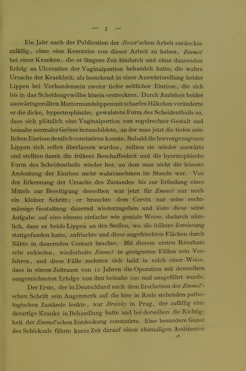 Ein Jahr nach der Publication der Roser'schQn Arbeit entdeckte zufällig, ohne eine Kenntniss von dieser Arbeit zu haben, Ejnmet bei einer Kranken, die er längere Zeit hindurch und ohne dauernden Erfolg an Ulceration der Vaginalportion behandelt hatte, die wahre Ursache der Krankheit, als bestehend in einer Auswärtsrollung beider Lippen bei Vorhandensein zweier tiefer seitlicher Einrisse, die sich bis in das Scheidengewölbe hinein erstreckten. Durch Anziehen beider auswärtsgerollten Muttermundslippen mit scharfen Häkchen veränderte er die dicke, hypertrophische, gewulstete Form des Scheidentheils so, dass sich plötzlich eine Vaginalportion von regelrechter Gestalt und beinahe normaler Grösse herausbildete, an der man jetzt die tiefen seit- lichen Einrisse deutlich constatiren konnte. Sobald die hervorgezogenen Lippen sich selbst überlassen wurden, rollten sie wieder auswärts und stellten damit die frühere Beschaffenheit und die hyertrophische Form des Scheidentheils wieder her, an dem man nicht die leiseste Andeutung der Einrisse mehr wahrzunehmen im Stande war. Von der Erkennung der Ursache .des Zustandes bis zur Erfindung eines Mittels zur Beseitigung desselben war jetzt für Emmet nur noch ein kleiner Schritt; er brauchte dem Cervix nur seine recht- mässige Gestaltung dauernd wiederzugeben und löste diese seine Aufgabe auf eine ebenso einfache wie geniale Weise, dadurch näm- lich, dass er beide Lippen an den Stellen, wo die frühere Zereissung stattgefunden hatte, anfrischte und diese angefrischten Flächen durch Nähte in dauernden Contact brachte. Mit diesem ersten Resultate sehr zufrieden, wiederholte Emmet in geeigneten Fällen sein Ver- fahren, und diese Fälle mehrten sich bald in solch einer Weise, dass in einem Zeitraum von 12 Jahren die Operation mit demselben ausgezeichneten Erfolge von ihm beinahe 200 mal ausgeführt wurde. Der Erste, der in Deutschland nach dem Erscheinen der Evmict'- schen Schrift sein Augenmerk auf die hier in Rede stehenden patho- logischen Zustände lenkte, war Breisky in Prag, der zufällig eine derartige Kranke in Behandlung hatte und bei derselben die Richtig- keit der E'??imef schien Entdeckung constatirte. Eine besondere Gunst des Schicksals führte kurze Zeit darauf einen ehemaligen Assistenten