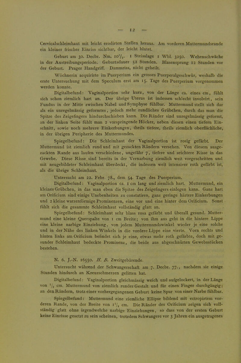 Cervicalschleimhaut mit leicht eroclirten Stellen heraus. Am vorderen Muttermundsrande ein kleiner frischer Einriss sichtbar, der leicht blutet. Geburt am 30. Decbr. Nm. i Steisslage i Wbl. 3250, Wehenschwäche in der Austreibungsperiode. Geburtsdauer 52 Stunden. Blasensprung 12 Stunden vor der Geburt. Prager Handgriff. Dammriss, nicht geheilt. Wöchnerin acquirirte im Puerperium ein grosses Puerperalgeschwür, weshalb die erste Untersuchung mit dem Speculum erst am 15. Tage des Puerperium vorgenommen werden konnte. Digitalbefund: Vaginalportion sehr kurz, von der Länge ca. eines cm, fühlt sich schon ziemlich hart an. Der übrige Uterus ist indessen schlecht involvirt, sein Fundus in der Mitte zwischen Nabel und Symphyse fühlbar. Muttermund stellt sich dar als ein unregelmässig geformtes, jedoch mehr rundliches Grübchen, durch das man die Spitze des Zeigefingers hindurchschieben kann. Die Ränder sind unregelmässig geformt, an der linken Seite fühlt man 2 vorspringende Höcker, neben diesen einen tiefem Ein- schnitt, sowie noch mehrere Einkerbungen, theils tiefere, theils ziemlich oberflächliche, in der übrigen Peripherie des Muttermundes. Spiegelbefund: Die Schleimhaut der Vaginalportion ist rosig gefärbt. Der Muttermund ist ziemlich rund und mit gezackten Rändern versehen. Von diesem ausge- zackten Rande aus laufen verschiedene, ungefähr 7, tiefere und seichtere Risse in das Gewebe. Diese Risse sind bereits in der Vernarbung ziemlich weit vorgeschritten und mit neugebildeter Schleimhaut überdeckt, die indessen weit intensiver roth gefärbt ist, als die übrige Schleimhaut. Untersucht am 22. Febr. 78., dem 54. Tage des Puerperium. Digitalbefund: Vaginalportion ca. I cm lang und ziemlich hart. Muttermund, ein kleines Grübchen, in das man eben die Spitze des Zeigefingers einlegen kann. Ganz hart am Orificium sind einige'Unebenheiten zu constatiren, ganz geringe härtere Einkerbungen und 2 kleine warzenförmige Prominenzen, eine vor und eine hinter dem Orificium. Sonst fühlt sich die gesammte Schleimhaut vollständig glatt an. Spiegelbefund: Schleimhaut sehr blass rosa gefärbt und überall gesund. Mutter- mund eine kleine Querspalte von i cm Breite; von ihm aus geht in die hintere Lippe eine kleine narbige Einziehung, von jedem Muttermundswinkel Avieder je eine solche und in der Nähe des linken Winkels in die vordere Lippe eine vierte. Vorn rechts und hinten links am Orificium befindet sich je eine, etwas mehr roth gefärbte, doch mit ge- sunder Schleimhaut bedeckte Prominenz, die beide aus abgeschnürten Gewebsstücken bestehen. N. 6. J.-N. 16550. H. B. Zweitgebärende. Untersucht während der Schwangerschaft am 7. Decbr. 77., nachdem sie einige Stunden hindurch an Kreuzschmerzen gelitten hat. Digitalbefund: Vaginalportion gleichmässig Aveich und aufgelockert, in der Länge von cm. Muttermund von ziemlich runder Gestalt und für einen Finger durchgängig; an den Rändern, trotz einer vorhergegangenen Geburt keine Spur von einer Narbe fühlbar. Spiegelbefund: Muttermund eine ziemliche Ellipse bildend mit ectropirtem A’or- deren Rande, von der Breite von i Y2 cm. Die Ränder des Orificium zeigen sich voll- ständig glatt ohne irgendwelche narbige Einziehungen, so dass von der ersten Geburt