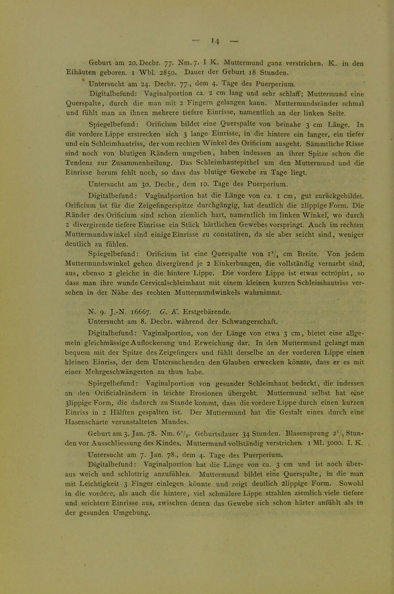 H Geburt am 20. Decbr. 77. Nm. 7. I K. Muttermund ganz verstrichen. K. in den Eihäuten geboren, i Wbl. 2850. Dauer der Geburt 18 Stunden. Untersucht am 24. Decbr. 77., dem 4. Tage des Puerperium. Digitalbefund: Vaginalportion ca. 2 cm lang und sehr schlaff; Muttermund eine Querspalte, durch die man mit 2 Fingern gelangen kann. Muttermundsränder schmal und fühlt man an ihnen mehrere tiefere Einrisse, namentlich an der linken Seite. Spiegelbefund: Orificium bildet eine Querspalte von beinahe 3 cm Länge. In die vordere Lippe erstrecken sich 3 lange Einrisse, in die hintere ein langer, ein tiefer und ein Schleimhautriss, der vom rechten Winkel des Orificium ausgeht. Sämmtliche Risse sind noch von blutigen Rändern umgeben, haben indessen an ihrer Spitze schon die Tendenz zur Zusammenheilung. Das Schleimhautepithel um den Muttermund und die Einrisse herum fehlt noch, so dass das blutige Gewebe zu Tage liegt. Untersucht am 30. Decbr., dem lo. Tage des Puerperium. Digitalbefund: Vaginalportion hat die Länge von ca. I cm, gut zurückgebildet. Orificium ist für die Zeigefingerspitze durchgängig, hat deutlich die 2lippige Form. Die Ränder des Orificium sind schon ziemlich hart, namentlich im linken Winkel, wo durch 2 divergirende tiefere Einrisse ein Stück härtlichen Gewebes vorspringt. Auch im rechten Muttermundswinkel sind einige Einrisse zu constatiren, da sie aber seicht sind, weniger deutlich zu fühlen. Spiegelbefund: Orificium ist eine Querspalte von cm Breite. Von jedem Muttermundswinkel gehen divergirend je 2 Einkerbungen, die vollständig vernarbt sind, aus, ebenso 2 gleiche in die hintere Lippe. Die vordere Lippe ist etwas ectropirt, so dass man ihre wunde Cervicalschleimhaut mit einem kleinen kurzen Schleimhautriss ver- sehen in der Nähe des rechten Muttermimdwinkels wahmimmt. N. 9. J.-N. 16667. G. K. Erstgebärende. Untersucht am 8. Decbr. während der Schwangerschaft. Digitalbefund: Vaginalportion, von der Länge von etwa 3 cm, bietet eine allge- mein gleichmässige Auflockerung und Erweichung dar. In den Muttermund gelangt man bequem mit der Spitze des Zeigefingers und fühlt derselbe an der vorderen Lippe einen kleinen Einriss,' der dem Untersuchenden den Glauben erwecken könnte, dass er es mit einer Mehrgeschwängerten zu thun habe. Spiegelbefund: Vaginalportion von gesunder Schleimhaut bedeckt, die indessen an den Orificialrändern in leichte Erosionen übergeht. Muttermund selbst hat eine 3lippige Form, die dadurch zu Stande kommt, dass die vordere Lippe durch einen kurzen Einriss in 2 Hälften gespalten ist. Der Muttermund hat die Gestalt eines durch eine Hasenscharte verunstalteten Mundes. Geburt am 3. Jan. 78. Nm. fi'/a* Geburtsdauer 34 Stunden. Blasensprung 2*/, Stun- den vor Ausschliessung des Kindes. Muttermund vollständig verstrichen. 1 Ml. 3000. I. K. Untersucht am 7. Jan. 78., dem 4. Tage des Puerperium. Digitalbefund: Vaginalportion hat die Länge von ca. 3 cm und ist noch über- aus weich und schlottrig anzufühlen. Muttermund bildet eine Querspalte, in die man mit Leichtigkeit 3 Finger einlegen könnte und zeigt deutlich 2lippige Form. Sowohl in die vordere, als auch die hintere, viel schmälere Lippe strahlen ziemlich viele tiefere und seichtere Einrisse aus, zwischen denen das Gewebe sich schon härter anfühlt als in der gesunden Umgebung.