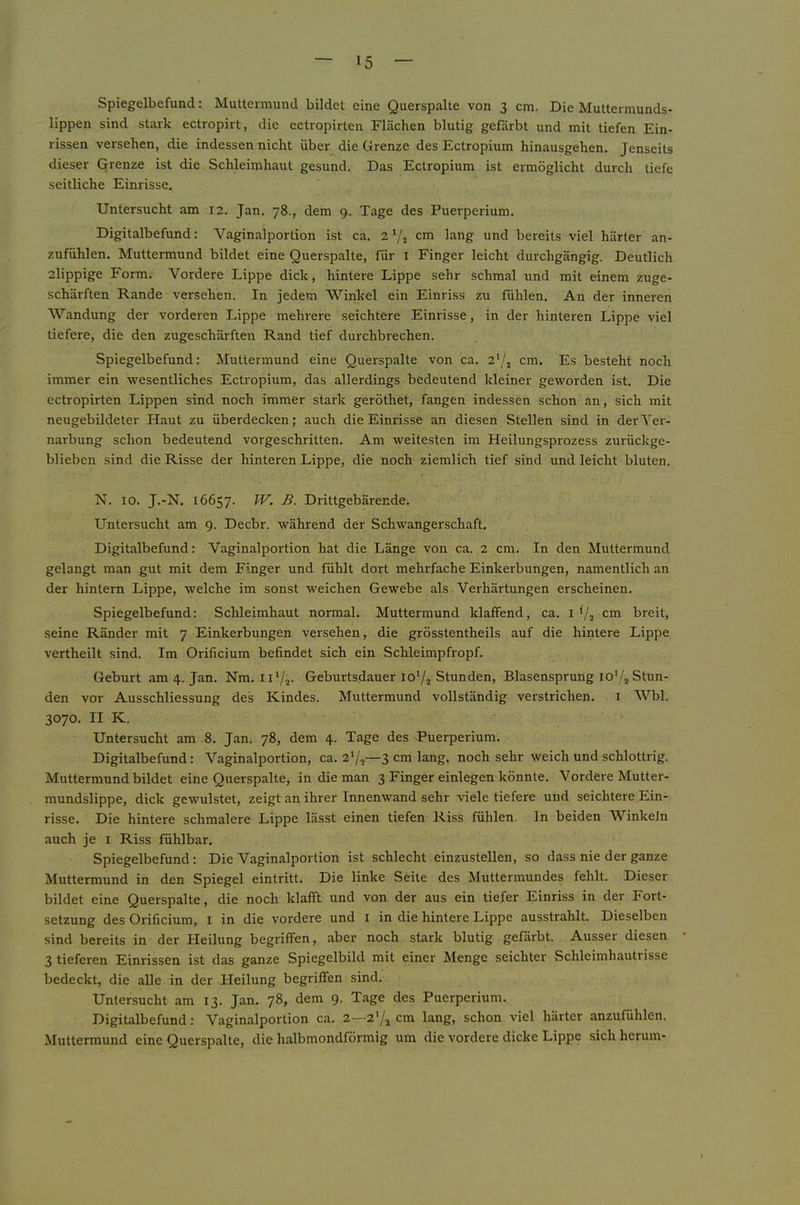 Spiegelbefund: Muttermund bildet eine Querspalte von 3 cm. Die Muttermunds- lippen sind stark ectropirt, die ectropirten Flächen blutig gefärbt und mit tiefen Ein- rissen versehen, die indessen nicht über die Grenze des Ectropium hinausgehen. Jenseits dieser Grenze ist die Schleimhaut gesund. Das Ectropium ist ermöglicht durcli tiefe seitliche Einrisse. Untersucht am 12. Jan. 78., dem 9. Tage des Puerperium. Digitalbefund: Vaginalportion ist ca. 2 Vj cm lang und bereits viel härter an- zufühlen. Muttermund bildet eine Querspalte, für i Finger leicht durchgängig. Deutlich 2lippige Form. Vordere Lippe dick, hintere Lippe sehr schmal und mit einem zuge- schärften Rande versehen. In jedem Winkel ein Einriss zu fühlen. An der inneren Wandung der vorderen Lippe mehrere seichtere Einrisse, in der hinteren Lippe viel tiefere, die den zugeschärften Rand tief durchbrechen. Spiegelbefund: Muttermund eine Querspalte von ca. cm. Es besteht noch immer ein wesentliches Ectropium, das allerdings bedeutend kleiner geworden ist. Die ectropirten Lippen sind noch immer stai'k geröthet, fangen indessen schon an, sich mit neugebildeter Haut zu überdecken; auch die Einrisse an diesen Stellen sind in der Ver- narbung schon bedeutend vorgeschritten. Am weitesten im Heilungsprozess zurückge- blieben sind die Risse der hinteren Lippe, die noch ziemlich tief sind und leicht bluten. N. IO. J.-N, 16657. Urittgebärende. Untersucht am 9. Decbr. während der Schwangerschaft. Digitalbefund: Vaginalportion hat die Länge von ca. 2 cm. In den Muttermund gelangt man gut mit dem Finger und fühlt dort mehrfache Einkerbungen, namentlich an der hintern Lippe, welche im sonst weichen Gewebe als Verhärtungen erscheinen. Spiegelbefund: Schleimhaut normal. Muttermund klaffend, ca. i Va cm breit, seine Ränder mit 7 Einkerbungen versehen, die grösstentheils auf die hintere Lippe vertheilt sind. Im Orificium befindet sich ein Schleimpfropf. Geburt am 4. Jan. Nm. il'/a- Geburtsdauer lo'/a Stunden, Blasensprung lo'/jStun- den vor Ausschliessung des Kindes. Muttermund vollständig verstrichen. i Wbl. 3070. II K. Untersucht am 8. Jan. 78, dem 4. Tage des Puerperium. Digitalbefund: Vaginalportion, ca. 27a—3 cm lang, noch sehr weich und schlottrig. Muttermund bildet eine Querspalte, in die man 3 Finger einlegen könnte. Vordere Mutter- mundslippe, dick gewulstet, zeigt an ihrer Innenwand sehr viele tiefere und seichtere Ein- risse. Die hintere schmalere Lippe lässt einen tiefen Riss fühlen. In beiden Winkeln auch je i Riss fühlbar. Spiegelbefund: Die Vaginalportion ist schlecht einzustellen, so dass nie der ganze Muttermund in den Spiegel eintritt. Die linke Seite des Muttermundes fehlt. Dieser bildet eine Querspalte, die noch klafft und von der aus ein tiefer Einriss in der Fort- setzung des Orificium, l in die vordere und i in die hintere Lippe ausstrahlt. Dieselben sind bereits in der Heilung begriffen, aber noch stark blutig gefärbt. Ausser diesen 3 tieferen Einrissen ist das ganze Spiegelbild mit einer Menge seichter Schleimhautrisse bedeckt, die alle in der Heilung begriffen sind. Untersucht am 13. Jan. 78, dem 9. Tage des Puerperium. Digitalbefund: Vaginalportion ca. 2—2V1 cm lang, schon viel härter anzufühlen. Muttermund eine Querspalte, die halbmondförmig um die vordere dicke Lippe sich herum-