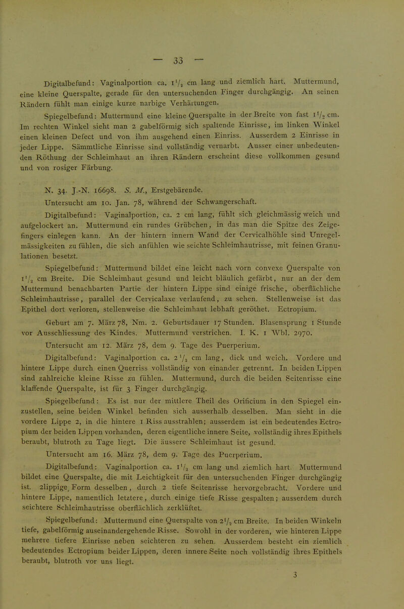 Digitalbefund: Vaginalportioti ca. i'/j cm lang und ziemlich hart. Muttermund, eine kleine Querspalte, gerade für den untersuchenden Finger durchgängig. An seinen Rändern fühlt man einige kurze narbige Verhärtungen. Spiegelbefund: Muttermund eine kleine Querspalte in der Breite von fast i'/, cm. Im rechten Winkel sieht man 2 gabelförmig sich spaltende Einrisse, im linken Winkel einen kleinen Defect und von ihm ausgehend einen Einriss. Ausserdem 2 Einrisse in jeder Lippe. Sämmtliche Einrisse sind vollständig vernarbt. Ausser einer unbedeuten- den Röthung der Schleimhaut an ihren Rändern erscheint diese vollkommen gesund und von rosiger Färbung. N. 34- J.-N. 16698. S. M., Erstgebärende. Untersucht am 10. Jan. 78, während der Schwangerschaft. Digitalbefund: Vaginalportion, ca. 2 cm lang, fühlt sich gleichmässigweich und aufgelockert an. Muttermund ein rundes Grübchen, in das man die Spitze des Zeige- fingers einlegen kann. An der hintern innern Wand der Cervicalhöhle sind Unregel- mässigkeiten zu fühlen, die sich anfühlen wie seichte Schleimhautrisse, mit feinen Granu- lationen besetzt. Spiegelbefund: Muttermund bildet eine leicht nach vorn convexe Querspalte von l'/2 cm Breite. Die Schleimhaut gesund und leicht bläulich gefärbt, nur an der dem Muttermund benachbarten Partie der hintern Lippe sind einige frische, oberflächliche Schleimhautrisse, parallel der Ceryicalaxe verlaufend, zu sehen. Stellenweise ist das Epithel dort verloren, stellenweise die Schleimhaut lebhaft geröthet. Ectropium. Geburt am 7. März 78, Nm. 2. Geburtsdauer 17 Stunden. Blasensprung i Stunde vor Ausschliessung des Kindes. Muttermund verstrichen. I. K. i Wbl. 2970. Untersucht am 12. März 78, dem 9. Tage des Puerperium. Digitalbefund: Vaginalportion ca. 2 Y2 cm lang, dick nnd weich. Vordere und hintere Lippe durch einen Querriss vollständig von einander getrennt. In beiden Lippen sind zahlreiche kleine Risse zu fühlen. Muttermund, durch die beiden Seitenrisse eine klaffende Querspalte, ist für 3 Finger durchgängig. Spiegelbefund: Es ist nur der mittlere Theil des Orificium in den Spiegel ein- zustellen, seine beiden Winkel befinden sich ausserhalb desselben. Man sieht in die vordere Lippe 2, in die hintere i Riss ausstrahlen; ausserdem ist ein bedeutendes Ectro- pium der beiden Lippen vorhanden, deren eigentliche innere Seite, vollständig ihres Epithels beraubt, blutroth zu Tage liegt. Die äussere Schleimhaut ist gesund. Untersucht am 16. März 78, dem 9. Tage des Puerperium. Digitalbefund: Vaginalportion ca. i'Y cm lang und ziemlich hart. Muttermund bildet eine Querspalte, die mit Leichtigkeit für den untersuchenden Finger durchgängig ist. 2lippige^ Form desselben, durch 2 tiefe Seitenrisse hervorgebracht. Vordere und hintere Lippe, namentlich letztere, durch einige tiefe Risse gespalten; ausserdem durch seichtere Schleimhautrisse oberflächlich zerklüftet. Spiegelbefund: Muttermund eine Querspalte von 2>/2 cm Breite. In beiden Winkeln tiefe, gabelförmig auseinandergehende Risse. Sowohl in der vorderen, wie hinteren Lippe mehrere tiefere Einrisse neben seichteren zu sehen. Ausserdem besteht ein ziemlich bedeutendes Ectropium beider Lippen, deren innere Seite noch vollständig ihres Epithels beraubt, blutroth vor uns liegt. 3