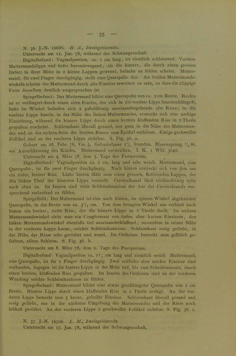 N. 36. J.-N. 16686. //. A., Zweitgebärende. Untersucht am li. Jan. 78, während der Sclnvangerschaft. Digitalbefund: Vaginalportion, ca. 2 cm lang, ist ziemlich schlotternd. Vordere Muttermundslippe viel tiefer herunterragend, als die hintere, die durch einen grossen Defect in ihrer Mitte in 2 kleine Lappen getrennt, beinahe zu fehlen scheint. Mutter- mund, für zwei Finger durchgängig, stellt eine Querspalte dar. An beiden Muttermunds- winkeln scheint der Muttermund durch alte Einrisse erweitert zu sein, so dass die 2lippige Form desselben deutlich ausgesprochen ist. Spiegelbefund: Der Muttermund bildet eine Querspalte von ca. 2 cm Breite. Rechts ist er verlängert durch einen alten Einriss, der sich in die vordere Lippe hineinschlängelt, links im Winkel befinden sich 2 gabelförmig auseinandergehende alte Risse; in die vordere Lippe hinein, in der Nähe des linken Muttermundes, erstreckt sich eine narbige Einziehung, während die hintere Lippe durch einen breiten klaffenden Riss in 2 Theile gespalten erscheint. Schleimhaut überall gesund, nur ganz in der Nähe des Muttermun- des und an der rechten Seite des breiten Risses vom Epithel entblösst. Einige gechwellte Follikel sind an der vorderen Lippe sichtbar. S. Fig. 36. a. Geburt am 28. Febr. 78, Vm. 5, Geburtsdauer l’/o Stunden. Blasensprung St. vor Ausschliessung des Kindes. Muttermund verstrichen. I. K. i Whl. 3040- Untersucht am 4. März 78, dem 5. Tage des Puerperium, Digitalbefund: Vaginalportion ca. 2 cm. lang und sehr weich. Muttermund, eine Querspalte, ist für zwei Finger durchgängig. Nach hinten erstreckt sich von ihm aus ein tiefer, breiter Riss. Links hinten fühlt man einen grossen, flottirenden Lappen, der den linken Theil der hinteren Lippe vorstellt. Cervicalkanal läuft trichterförmig spitz nach oben zu. Im Innern sind viele Schleimhautrisse der Axe des Cervicalcanals ent- sprechend verlaufend zu fühlen. Spiegelbild: Der Muttermund ist eine nach hinten, im spitzen Winkel abgeknickte Querspalte, in der Breite von ca. cm. Von dem besagten Winkel aus verläuft nach hinten ein breiter, tiefer Riss, der die hintere Lippe in 2 Theile theilt. Im rechten Muttermundswinkel sieht man ein Conglomerat von tiefen aber kurzen Einrissen, den linken Muttermundswinkel ebenfalls tief auseinanderklaffend , ausserdem in seiner Nähe in der vorderen Lippe kurze, seichte Schleimhautrisse. Schleimhaut rosig gefärbt, in der Nähe der Risse sehr geröthet und wund. Im Orificiura bemerkt man gelblich ge- färbten, zähen Schleim. S. Fig. 36. b. Untersucht am 8. März 78, dem 9. Tage des Puerperium. Digitalbefund: Vaginalportion ca. 1V2 cm lang und ziemlich weich. Muttermund, eine Querspalte, ist für i Finger durchgängig. Zwei seitliche aber seichte Einrisse sind vorhanden, dagegen ist die hintere Lippe in der Mitte tief, bis zum Scheidenansatz, durch einen breiten, klaffenden Riss gespalten. Im Innern des Orificium sind an der vorderen Wandung seichte Schleimhautrisse zu fühlen. Spiegelbefund: Muttermund bildet eine etwas geschlängelte Querspalte von 2 cm Breite. Hintere Lippe durch einen klaffenden Riss in 2 Theile zerlegt. An der vor- deren Lippe bemerkt man 5 kurze, 'geiheilte Einrisse. Schleimhaut überall gesund und ro.sig gefärbt, nur in der nächsten Umgebung des Muttermundes und der Risse noch lebhaft geröthet. An.der vorderen Lippe 2 geschwellte Follikel sichtbar. S. Fig. 36. c. 37- J-‘N. 16706. L. M., Zweitgebärende. Untersucht am 17. Jan. 78, während der Schwangerschaft.