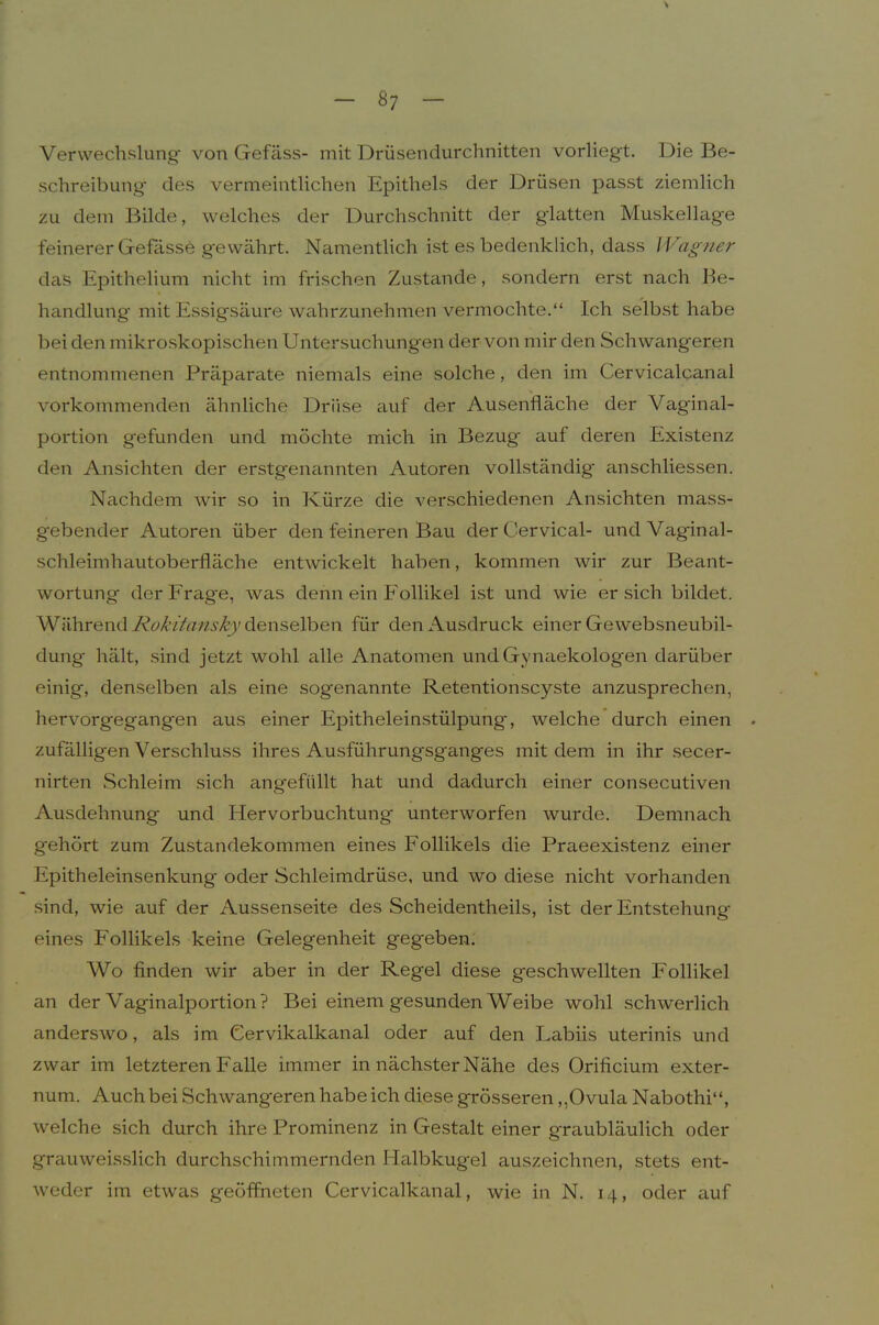 Verwechslung von Gefäss- mit Drüsendurchnitten vorliegt. Die Be- schreibung* des vermeintlichen Epithels der Drüsen passt ziemlich zu dem Bilde, welches der Durchschnitt der glatten Muskellage feinerer Gefdsse gewährt. Namentlich ist es bedenklich, dass Wagner das Epithelium nicht im frischen Zustande, sondern erst nach Be- handlung mit Essigsäure wahrzunehmen vermochte.“ Ich selbst habe bei den mikroskopischen Untersuchungen der von mir den Schwangeren entnommenen Präparate niemals eine solche, den im Cervicalcanal vorkommenden ähnliche Drüse auf der Ausenfläche der Vaginal- portion gefunden und möchte mich in Bezug* auf deren Existenz den Ansichten der erstgenannten Autoren vollständig anschliessen. Nachdem wir so in Kürze die verschiedenen Ansichten mass- gebender Autoren über den feineren Bau der Cervical- und Vaginal- schleimhautoberfläche entwickelt haben, kommen wir zur Beant- wortung derFrag*e, was denn ein Follikel ist und wie ersieh bildet. Während denselben für den Ausdruck einer Gewebsneubil- dung hält, sind jetzt wohl alle Anatomen undGynaekologen darüber einig, denselben als eine sogenannte Retentionscyste anzusprechen, hervorgegangen aus einer Epitheleinstülpung, welche durch einen zufälligen Verschluss ihres Ausführungsganges mit dem in ihr secer- nirten Schleim sich angefüllt hat und dadurch einer consecutiven Ausdehnung und Hervorbuchtung unterworfen wurde. Demnach gehört zum Zustandekommen eines Follikels die Praeexistenz einer Epitheleinsenkung oder Schleimdrüse, und wo diese nicht vorhanden sind, wie auf der Aussenseite des Scheidentheils, ist der Entstehung* eines Follikels keine Gelegenheit gegeben. Wo finden wir aber in der Regel diese geschwellten Follikel an der Vaginalportion? Bei einem gesunden Weibe wohl schwerlich anderswo, als im Cervikalkanal oder auf den Labiis uterinis und zwar im letzteren Falle immer in nächster Nähe des Orificium exter- num. Auch bei Schwangeren habe ich diese grösseren,,Ovula Nabothi“, welche sich durch ihre Prominenz in Gestalt einer graubläulich oder grauweisslich durchschimmernden Halbkugel auszeichnen, stets ent- weder im etwas geöffneten Cervicalkanal, wie in N. 14, oder auf