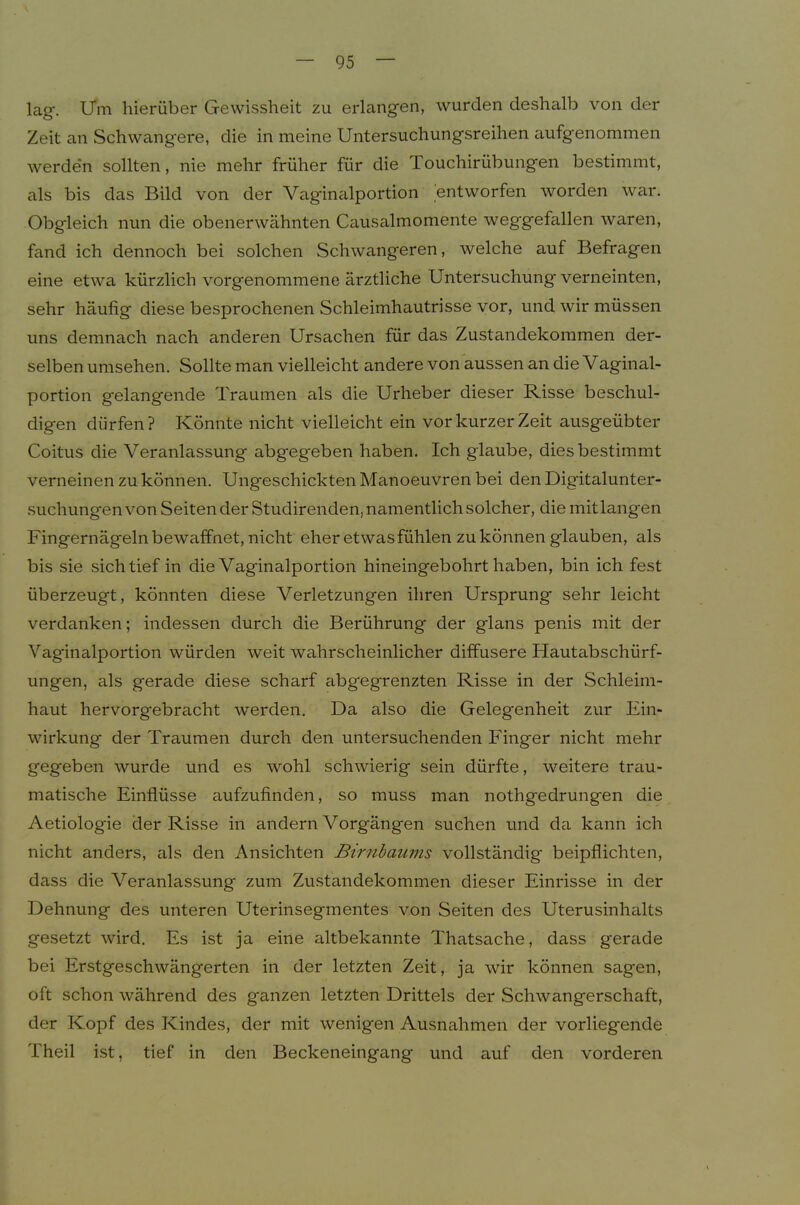 lag. ITm hierüber Gewissheit zu erlangen, wurden deshalb von der Zeit an Schwangere, die in meine Untersuchungsreihen aufgenommen werde'n sollten, nie mehr früher für die Touchirübungen bestimmt, als bis das Bild von der Vaginalportion entworfen worden war. Obgleich nun die obenerwähnten Causalmomente weggefallen waren, fand ich dennoch bei solchen Schwangeren, welche auf Befragen eine etwa kürzlich vorgenommene ärztliche Untersuchung verneinten, sehr häufig diese besprochenen Schleimhautrisse vor, und wir müssen uns demnach nach anderen Ursachen für das Zustandekommen der- selben Umsehen. Sollte man vielleicht andere von aussen an die Vaginal- portion gelangende Traumen als die Urheber dieser Risse beschul- digen dürfen? Könnte nicht vielleicht ein vor kurzer Zeit ausgeübter Coitus die Veranlassung abgegeben haben. Ich glaube, dies bestimmt verneinen zu können. Ungeschickten Manoeuvren bei den Digitalunter- suchungenvon Sehender Studirenden, namentlich solcher, die mit langen Fingernägelnbewaffnet, nicht eher etwas fühlen zu können glauben, als bis sie sich tief in die Vaginalportion hineingebohrt haben, bin ich fest überzeugt, könnten diese Verletzungen ihren Ursprung sehr leicht verdanken; indessen durch die Berührung der glans penis mit der Vaginalportion würden weit wahrscheinlicher diffusere Hautabschürf- ungen, als gerade diese scharf abgegrenzten Risse in der Schleim- haut hervorgebracht werden. Da also die Gelegenheit zur Ein- wirkung der Traumen durch den untersuchenden Finger nicht mehr gegeben wurde und es wohl schwierig sein dürfte, weitere trau- matische Einflüsse aufzufinden, so muss man nothgedrungen die Aetiologie der Risse in andern Vorgängen suchen und da kann ich nicht anders, als den Ansichten Birnbaums vollständig beipflichten, dass die Veranlassung zum Zu.standekommen dieser Einrisse in der Dehnung des unteren Uterinsegmentes von Seiten des Uterusinhalts gesetzt wird. Es ist ja eine altbekannte Thatsache, dass gerade bei Erstgeschwängerten in der letzten Zeit, ja wir können sagen, oft schon während des ganzen letzten Drittels der Schwangerschaft, der Kopf des Kindes, der mit wenigen Ausnahmen der vorliegende Theil ist, tief in den Beckeneingang und auf den vorderen