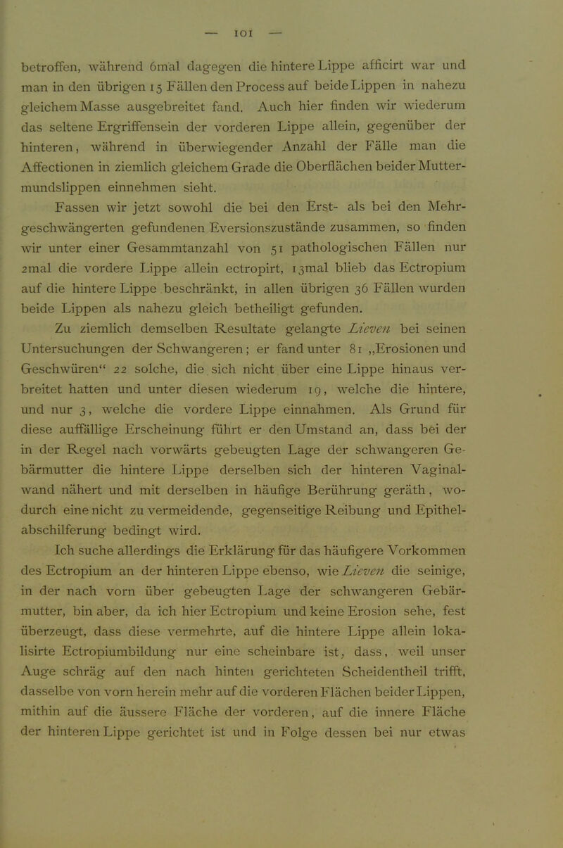 lOI betroflfen, während 6mäl dageg-en die hintere Lippe afficirt war und man in den übrigen 15 Fällen den Process auf beide Lippen in nahezu gleichem Masse ausgebreitet fand. Auch hier finden wir wiederum das seltene Ergriffensein der vorderen Lippe allein, gegenüber der hinteren, während in überwiegender Anzahl der Fälle man die Affectionen in ziemlich gleichem Grade die Oberflächen beider Mutter- mundslippen einnehmen sieht. Fassen wir jetzt sowohl die bei den Erst- als bei den Mehr- geschwängerten gefundenen Eversionszustände zusammen, so finden wir unter einer Gesammtanzahl von 51 pathologischen Fällen nur 2mal die vordere Lippe allein ectropirt, i3mal blieb das Ectropium auf die hintere Lippe beschränkt, in allen übrigen 36 Fällen wurden beide Lippen als nahezu gleich betheiligt gefunden. Zu ziemlich demselben Resultate gelangte Lieven bei seinen Untersuchungen der Schwangeren; er fand unter 81 ,,Erosionen und Geschwüren“ 22 solche, die , sich nicht über eine Lippe hinaus ver- breitet hatten und unter diesen wiederum 19, welche die hintere, und nur 3, welche die vordere Lippe einnahmen. Als Grund für diese auffällige Erscheinung führt er den Umstand an, dass bei der in der Regel nach vorwärts gebeugten Lage der schwangeren Ge- bärmutter die hintere Lippe derselben sich der hinteren Vaginal- wand nähert und mit derselben in häufige Berührung geräth, wo- durch eine nicht zu vermeidende, gegenseitige Reibung und Epithel- abschilferung bedingt wird. Ich suche allerdings die Erklärung für das häufigere Vorkommen des Ectropium an der hinteren Lippe ebenso, wie Lieven die seinige, in der nach vorn über gebeugten Lage der schwangeren Gebär- mutter, bin aber, da ich hier Ectropium und keine Erosion sehe, fest überzeugt, dass diese vermehrte, auf die hintere Lippe allein loka- lisirte Ectropiumbildung nur eine scheinbare ist, dass, weil unser Auge schräg auf den nach hinten gerichteten Scheidentheil trifft, dasselbe von vorn herein mehr auf die vorderen Flächen beider läppen, mithin auf die äussere Fläche der vorderen, auf die innere Fläche der hinteren Lippe gerichtet ist und in Folge dessen bei nur etwas