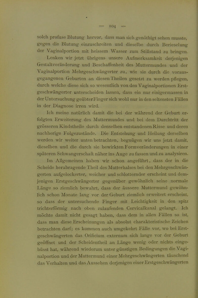 solch profuse Blutung hervor, dass man sich genöthigt sehen musste, gegen die Blutung einzuschreiten und dieselbe durch Berieselung der Vaginalportion mit heissem Wasser zum Stillstand zu bringen. Lenken wir jetzt übrigens unsere Aufmerksamkeit derjenigen Gestaltveränderung und Beschaffenheit des Muttermundes und der Vaginalportion Mehrgeschwängerter zu, wie sie durch die voraus- gegangenen Geburten an diesen Theilen gesetzt zu werden pflegen, durch welche diese sich so wesentlich von den Vaginalportionen Erst- geschwängerter unterscheiden lassen, dass ein nur einigermassen in der Untersuchung geübterFinger sich wohl nur in den seltensten Fällen in der Diagnose irren wird. Ich meine natürlich damit die bei der während der Geburt er- folgten Erweiterung des Muttermundes und bei dem Durchtritt der grösseren Kindstheile durch denselben entstandenen Risse und deren nachherige Folgezustände. Die Entstehung' und Heilung derselben werden wir weiter unten betrachten, begnügen wir uns jetzt damit, dieselben und die durch sie bewirkten Formveränderungen in einer späteren Schwangerschaft näher ins Auge zu fassen und zu analysiren. Im Allgemeinen haben wir schon angeführt, dass der in die Scheide herabragende Theil des Mutterhalses bei den Mehrgeschwän- gerten aufgelockerter, weicher und schlotternder erscheint und dem- jenigen Erstgeschwängerter gegenüber gewöhnhch seine normale Länge so ziemlich bewahrt, dass der äussere Muttermund gewöhn- lich schon Monate lang vor der Geburt ziemlich erweitert erscheint, so dass der untersuchende Finger mit Leichtigkeit in den spitz trichterförmig nach oben zulaufenden Cervicalkanal gelangt. Ich möchte damit nicht gesagt haben, dass dem in allen Fällen so ist, dass man diese Erscheinungen als absolut charakteristische Zeichen betrachten darf; es kommen auch umgekehrt Fälle vor, wo bei Erst- geschwängerten das Orificium externum sich lange vor der Geburt geöffnet und der Scheidentheil an Länge wenig oder nichts einge- büsst hat, während wiederum unter günstigen Bedingungen die Vagi- nalportion und der Muttermund einer Mehrgeschwängerten täuschend das Verhalten und das Aussehen derjenigen einer Erstgeschwängerten