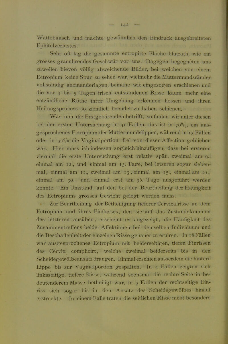 Wattebausch und machte gewöhnlich den Eindruck ausgebreiteten Ephitelverlustes. Sehr oft lag die gesammte ectropirte Fläche blutroth, wie ein grosses granulirendes Geschwür vor uns. Dagegen begegneten uns zuweilen hievon völlig abweichende Bilder, bei welchen von einem Ectropium keine Spur zu sehen war, vielmehr die Muttermundsränder vollständig aneinanderlagen, beinahe wie eingezogen erschienen und die vor 4 bis 5 Tagen frisch entstandenen Risse kaum mehr eine entzündliche Röthe ihrer Umgebung erkennen Hessen und ihren Heilungsprocess so ziemlich beendet zu haben schienen. Was nun die Erstgebärenden betrifft, so finden wir unter diesen bei der ersten Untersuchung in 31 Fällen, das ist in 70®/,,, ein aus- gesprochenes Ectropium der Muttermundslippen, während in 13 Fällen oder in 30®/o die Vaginalportion frei von dieser Affection geblieben war. Hier muss ich indessen sogleich hinzufügen, dass bei ersteren viermal die erste Untersuchung erst relativ spät, zweimal am 9., einmal am 12., und einmal am 13. Tage, bei letzeren sogar sieben- mal, einmal am ii., zweimal am 13., einmal am 15., einmal am 21., einmal am 30., und einmal erst am 36. Tage ausgeführt werden konnte. Ein Umstand, auf den bei der Beurtheilung der Häufigkeit des Ectropiums grosses Gewicht gelegt werden muss. Zur Beurtheilung der Betheiligung tieferer Cervicalrisse an dem Ectropium und ihres Einflusses, den sie auf das Zustandekommen des letzteren ausüben, erscheint es angezeigt, die Häufigkeit des Zusammentreffens beider Affektionen bei demselben Individuum und die Beschaffenheit der einzelnen Risse genauer zu eruiren. In 18 Fällen war ausgesprochenes Ectropium mit beiderseitigen, tiefen Einrissen des Cervix complicirt, welche zweimal beiderseits bis in den Scheidegewölbeansatz drangen. Einmal erschien ausserdem die hintere Lippe bis zur Vaginalportion gespalten. In 4 Fällen zeigten sich linksseitige, tiefere Risse, während sechsmal die rechte Seite in be- deutenderem Masse betheiligt war, in 3 Fällen der rechtseitige Ein- riss sich sogar bis in den Ansatz des Scheideg'ewölbes hinauf erstreckte. In einem Falle traten die seitlichen Risse nicht besonders