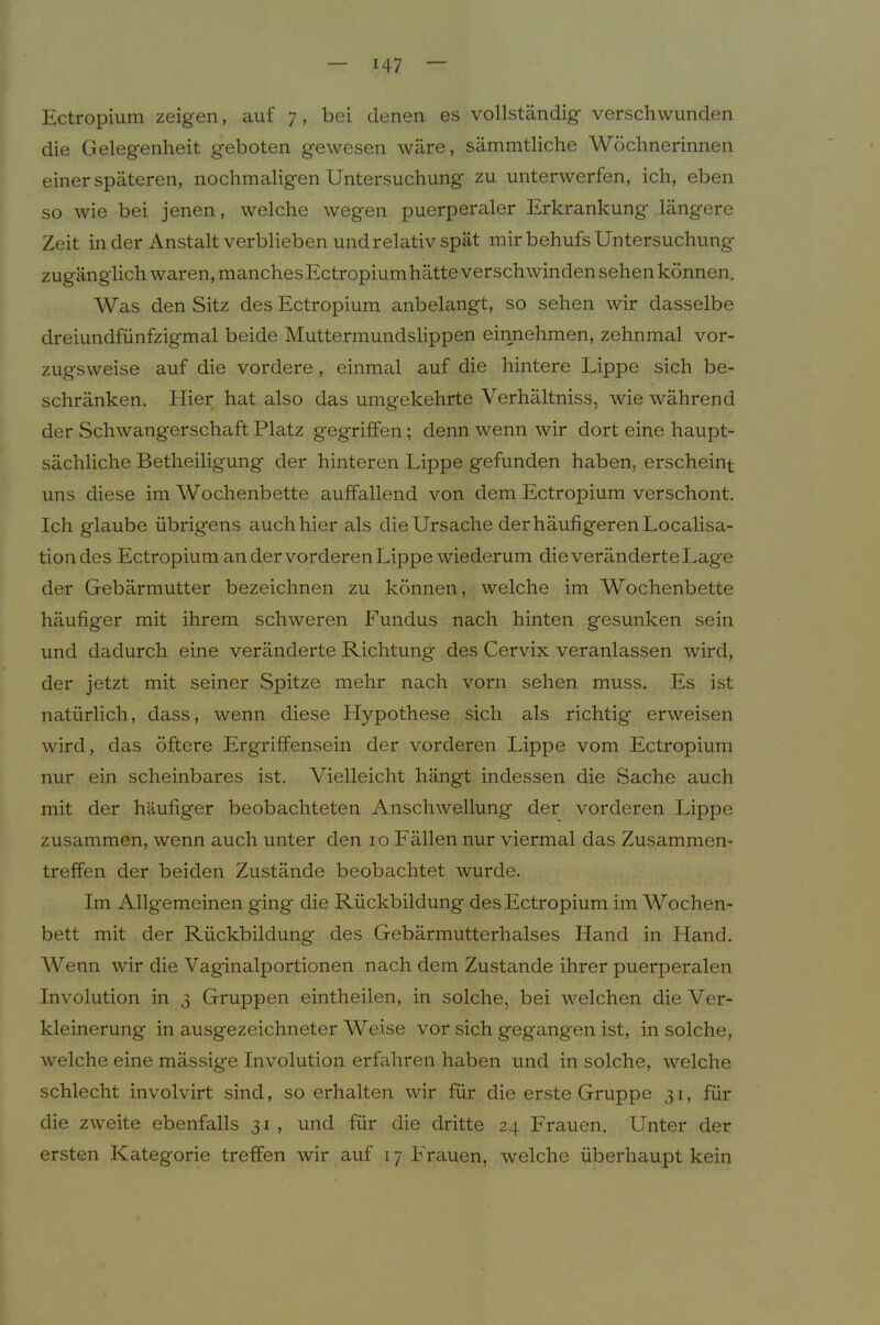 Ectropium zeigen, auf 7 , bei denen es vollständig verschwunden die Geleg'enheit geboten gewesen wäre, sämmtliche Wöchnerinnen einer späteren, nochmaligen Untersuchung zu unterwerfen, ich, eben so wie bei jenen, welche wegen puerperaler Erkrankung längere Zeit in der Anstalt verblieben und relativ spät mir behufs Untersuchung zugänglich waren, manchesEctropiumhätte verschwinden sehen können. Was den Sitz des Ectropium anbelangt, so sehen wir dasselbe dreiundfünfzigmal beide Muttermundslippen eiimehmen, zehnmal vor- zugsweise auf die vordere, einmal auf die hintere Lippe sich be- schränken, Hier hat also das umgekehrte Verhältniss, wie während der Schwangerschaft Platz gegriffen; denn wenn wir dort eine haupt- sächliche Betheiligung der hinteren Lippe gefunden haben, erscheint uns diese im Wochenbette auffallend von dem Ectropium verschont. Ich glaube übrigens auch hier als die Ursache der häufigeren Localisa- tiondes Ectropium an der vorderen Lippe wiederum die veränderte Lage der Gebärmutter bezeichnen zu können, welche im Wochenbette häufiger mit ihrem schweren Fundus nach hinten gesunken sein und dadurch eine veränderte Richtung des Cervix veranlassen wird, der jetzt mit seiner Spitze mehr nach vorn sehen muss. Es ist natürlich, dass, wenn diese Hypothese sich als richtig erweisen wird, das öftere Ergriffensein der vorderen Lippe vom Ectropium nur ein scheinbares ist. Vielleicht hängt indessen die Sache auch mit der häufiger beobachteten Anschwellung der vorderen Lippe zusammen, wenn auch unter den 10 Fällen nur viermal das Zusammen- treffen der beiden Zustände beobachtet wurde. Im Allgemeinen ging die Rückbildung des Ectropium im Wochen- bett mit der Rückbildung des Gebärmutterhalses Hand in Hand. Wenn wir die Vaginalportionen nach dem Zustande ihrer puerperalen Involution in 3 Gruppen eintheilen, in solche, bei welchen die Ver- kleinerung in ausgezeichneter Weise vor sich gegangen ist, in solche, welche eine mässige Involution erfahren haben und in solche, welche schlecht involvirt sind, so erhalten wir für die erste Gruppe 31, für die zweite ebenfalls 31 , und für die dritte 24 Frauen. Unter der ersten Kategorie treffen wir auf 17 Frauen, welche überhaupt kein