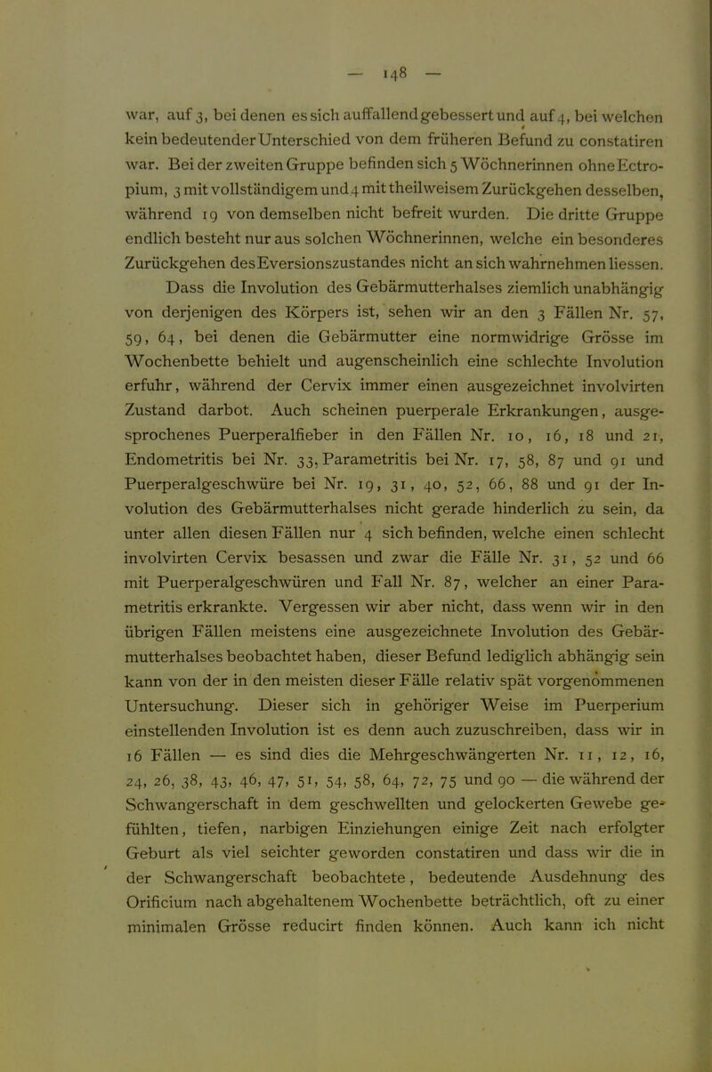 war, auf 3, bei denen es sich auffallend gebessert und auf 4, bei welchen 4 kein bedeutender Unterschied von dem früheren Befund zu constatiren war. Bei der zweiten Gruppe befinden sich 5 Wöchnerinnen ohne Ectro- pium, 3 mit vollständigem und 4 mittheil weisem Zurückgehen desselben, während 19 von demselben nicht befreit wurden. Die dritte Gruppe endlich besteht nur aus solchen Wöchnerinnen, welche ein besonderes Zurückgehen des Eversionszustandes nicht an sich wahrnehmen Hessen. Dass die Involution des Gebärmutterhalses ziemlich unabhängig von derjenigen des Körpers ist,'sehen wir an den 3 Fällen Nr. 57, 59, 64, bei denen die Gebärmutter eine normwidrige Grösse im Wochenbette behielt und augenscheinlich eine schlechte Involution erfuhr, während der Cervix immer einen ausgezeichnet involvirten Zustand darbot. Auch scheinen puerperale Erkrankungen, ausge- sprochenes Puerperalfieber in den Fällen Nr. 10, 16, 18 und 21, Endometritis bei Nr. 33, Parametritis bei Nr. 17, 58, 87 und 91 und Puerperalgeschwüre bei Nr. 19, 31, 40, 52, 66, 88 und 91 der In- volution des Gebärmutterhalses nicht gerade hinderlich zu sein, da f unter allen diesen Fällen nur 4 sich befinden, welche einen schlecht involvirten Cervix besassen und zwar die Fälle Nr. 31, 52 und 66 mit Puerperalgeschwüren und Fall Nr. 87, welcher an einer Para- metritis erkrankte. Vergessen wir aber nicht, dass wenn wir in den übrigen Fällen meistens eine ausgezeichnete Involution des Gebär- mutterhalses beobachtet haben, dieser Befund lediglich abhängig sein kann von der in den meisten dieser Fälle relativ spät vorgenommenen Untersuchung. Dieser sich in gehöriger Weise im Puerperium einstellenden Involution ist es denn auch zuzuschreiben, dass wir in 16 Fällen — es sind dies die Mehrgeschwängerten Nr. 11, 12, 16, 24, 26, 38, 43, 46, 47, 51, 54, 58, 64, 72, 75 und 90 — die während der Schwangerschaft in dem geschwellten und gelockerten Gewebe ge-» fühlten, tiefen, narbigen Einziehungen einige Zeit nach erfolgter Geburt als viel seichter geworden constatiren und dass wir die in der Schwangerschaft beobachtete, bedeutende Ausdehnung des Orificium nach abgehaltenem Wochenbette beträchtlich, oft zu einer minimalen Grösse reducirt finden können. Auch kann ich nicht