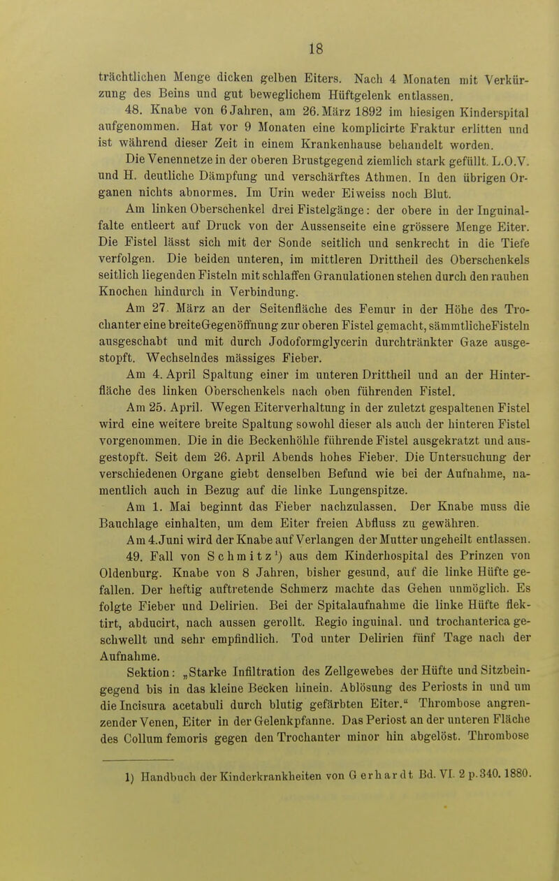 trächtlichen Menge dicken gelben Eiters. Nach 4 Monaten mit Yerkür- znng des Beins und gut beweglichem Hüftgelenk entlassen. 48. Knabe von 6 Jahren, am 26. März 1892 im hiesigen Kinderspital aufgenommen. Hat vor 9 Monaten eine komplicirte Fraktur erlitten und ist während dieser Zeit in einem Krankenhause behandelt worden. Die Venennetze in der oberen Brustgegend ziemlich stark gefüllt. L.O.V. und H. deutliche Dämpfung und verschärftes Athmen. In den übrigen Or- ganen nichts abnormes. Im Urin weder Eiweiss noch Blut. Am linken Oberschenkel drei Fistelgänge: der obere in der Inguinal- falte entleert auf Druck von der Aussenseite eine grössere Menge Eiter. Die Fistel lässt sich mit der Sonde seitlich und senkrecht in die Tiefe verfolgen. Die beiden unteren, im mittleren Drittheil des Oberschenkels seitlich liegenden Fisteln mit schlaffen Granulationen stehen durch den rauhen Knochen hindurch in Verbindung. Am 27. März an der Seitenfläche des Femur in der Höhe des Tro- chanter eine breiteOegenöffnung zur oberen Fistel gemacht, sämmtlicheFisteln ausgeschabt und mit durch Jodoformglycerin durchtränkter Gaze ausge- stopft. Wechselndes mässiges Fieber. Am 4. April Spaltung einer im unteren Drittheil und an der Hinter- fläche des linken Oberschenkels nach oben führenden Fistel. Am 25. April. Wegen Eiterverhaltung in der zuletzt gespaltenen Fistel wird eine weitere breite Spaltung sowohl dieser als auch der hinteren Fistel vorgenommen. Die in die Beckenhöhle führende Fistel ausgekratzt und aus- gestopft. Seit dem 26. April Abends hohes Fieber. Die Untersuchung der verschiedenen Organe giebt denselben Befund wie bei der Aufnahme, na- mentlich auch in Bezug auf die linke Lungenspitze. Am 1. Mai beginnt das Fieber nachzulassen. Der Knabe muss die Bauchlage einhalten, um dem Eiter freien Abfluss zu gewähren. Am 4.Juni wird der Knabe auf Verlangen der Mutter ungeheilt entlassen. 49. Fall von Schmitz') aus dem Kinderhospital des Prinzen von Oldenburg. Knabe von 8 Jahi-en, bisher gesund, auf die linke Hüfte ge- fallen. Der heftig auftretende Schmerz machte das Gehen unmöglich. Es folgte Fieber und Delirien. Bei der Spitalaufnahme die linke Hüfte flek- tirt, abducirt, nach aussen gerollt. Regio inguinal, und trochanterica ge- schwellt und sehr empfindlich. Tod unter Delirien fünf Tage nach der Aufnahme. Sektion: „Starke Infiltration des Zellgewebes der Hüfte und Sitzbein- gegend bis in das kleine Becken hinein. Ablösung des Periosts in und um dieincisura acetabuli durch blutig gefärbten Eiter. Thrombose angren- zender Venen, Eiter in der Gelenkpfanne. Das Periost an der unteren Fläche des Collum femoris gegen den Trochanter minor hin abgelöst. Thrombose 1) Handbuch der Kinderkrankheiten von G erhar dt Bd. VI. 2 p.340.1880.