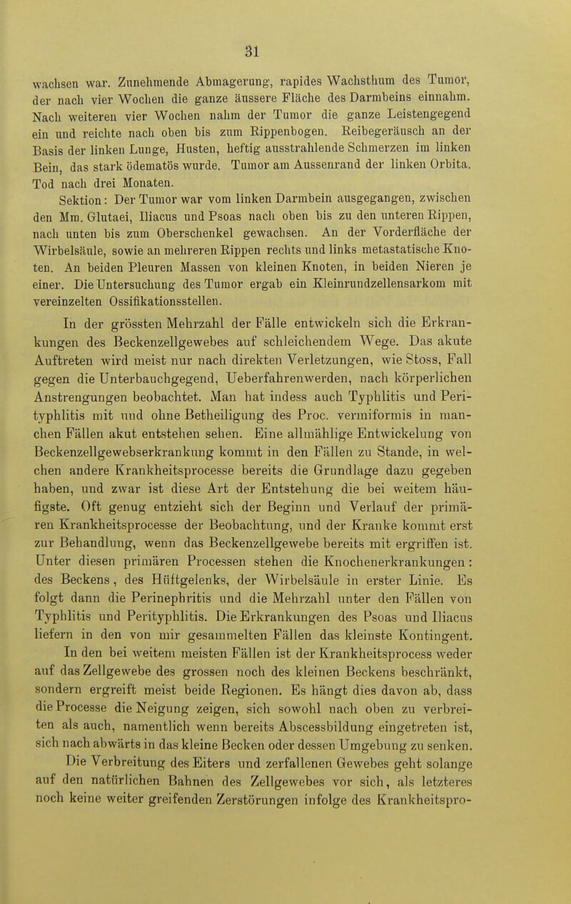 wachsen war. Zunehmende Abmagerung-, rapides Wachsthum des Tumor, der nach vier Wochen die ganze äussere Fläche des Darmbeins einnahm. Nach weiteren vier Wochen nahm der Tumor die ganze Leistengegend ein und reichte nach oben bis zum Rippenbogen. Reibegeräusch an der Basis der linlcen Lunge, Husten, heftig ausstrahlende Schmerzen im linken Bein, das stark ödematös wurde. Tumor am Aussenrand der linken Orbita. Tod nach drei Monaten. Sektion: Der Tumor war vom linken Darmbein ausgegangen, zwischen den Mm. Glutaei, Iliacus und Psoas nach oben bis zu den unteren Rippen, nach unten bis zum Oberschenkel gewachsen. An der Vorderfläche der Wirbelsäule, sowie an mehreren Rippen rechts und links metastatische Kno- ten. An beiden Pleuren Massen von kleinen Knoten, in beiden Nieren je einer. Die Untersuchung des Tumor ergab ein Kleinrundzellensarkom mit vereinzelten Ossiflkationsstellen. In der grössten Mehrzahl der Fälle entwickeln sich die Erkran- kungen des Beckenzellgewebes auf schleichendem Wege. Das akute Auftreten wird meist nur nach direkten Verletzungen, wie Stoss, Fall gegen die Unterbauchgegend, Ueberfahrenwerden, nach körperlichen Anstrengungen beobachtet. Man hat indess auch Typhlitis und Peri- typhlitis mit und ohne Betheiligung des Proc. vermiformis in man- chen Fällen akut entstehen sehen. Eine allmählige Entwickelung von Beckenzellgewebserkrankung kommt in den Fällen zu Stande, in wel- chen andere Krankheitsprocesse bereits die Grundlage dazu gegeben haben, und zwar ist diese Art der Entstehung die bei weitem häu- figste. Oft genug entzieht sich der Beginn und Verlauf der primä- ren Krankheitsprocesse der Beobachtung, und der Kranke kommt erst zur Behandlung, wenn das Beckenzellgewebe bereits mit ergriffen ist. Unter diesen primären Processen stehen die Knochenerkrankungen: des Beckens, des Hüftgelenks, der Wirbelsäule in erster Linie. Es folgt dann die Perinephritis und die Mehrzahl unter den Fällen von Typhlitis und Perityphlitis. Die Erkrankungen des Psoas und Iliacus liefern in den von mir gesammelten Fällen das kleinste Kontingent. In den bei weitem meisten Fällen ist der Krankheitsprocess weder auf das Zellgewebe des grossen noch des kleinen Beckens beschränkt, sondern ergreift meist beide Regionen. Es hängt dies davon ab, dass dieProcesse die Neigung zeigen, sich sowohl nach oben zu verbrei- ten als auch, namentlich wenn bereits Abscessbildung eingetreten ist, sich nach abwärts in das kleine Becken oder dessen Umgebung zu senken. Die Verbreitung des Eiters und zerfallenen Gewebes geht solange auf den natürlichen Bahnen des Zellgewebes vor sich, als letzteres noch keine weiter greifenden Zerstörungen infolge des Krankheitspro-