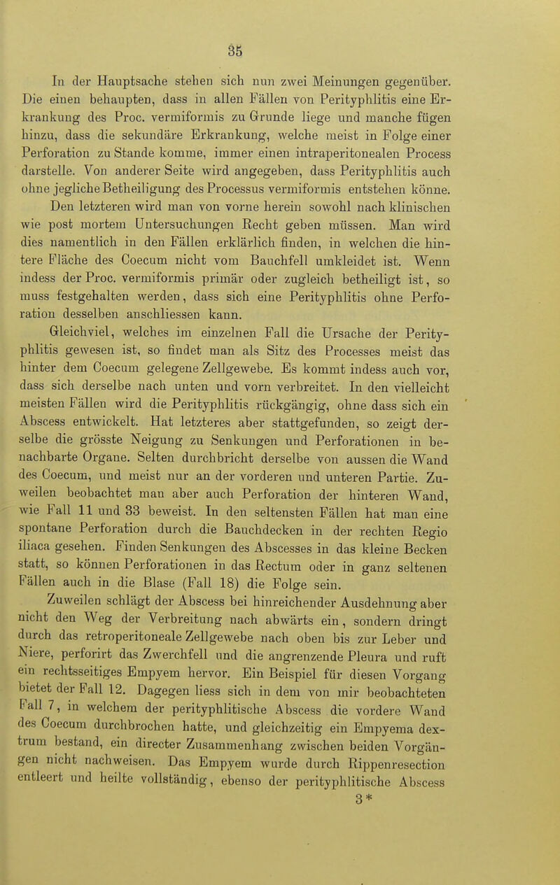 In der Hauptsache stehen sich nun zwei Meinungen gegenüber. Die einen behaupten, dass in allen Fällen von Perityphlitis eine Er- krankung des Proc. vermiformis zu Grunde liege und manche fügen hinzu, dass die sekundäre Erkrankung, welche meist in Folge einer Perforation zu Stande komme, immer einen intraperitonealen Process darstelle. Von anderer Seite wird angegeben, dass Perityphlitis auch ohne jegliche Betheiligung des Processus vermiformis entstehen könne. Den letzteren wird man von vorne herein sowohl nach klinischen wie post mortem Untersuchungen Recht geben müssen. Man wird dies namentlich in den Fällen erklärlich finden, in welchen die hin- tere Fläche des Coecum nicht vom Bauchfell umkleidet ist. Wenn iudess der Proc. vermiformis primär oder zugleich betheiligt ist, so muss festgehalten werden, dass sich eine Perityphlitis ohne Perfo- ration desselben anschliessen kann. Gleichviel, welches im einzelnen Fall die Ursache der Perity- phlitis gewesen ist, so findet man als Sitz des Processes meist das hinter dem Coecum gelegene Zellgewebe. Es kommt indess auch vor, dass sich derselbe nach unten und vorn verbreitet. In den vielleicht meisten Fällen wird die Perityphlitis rückgängig, ohne dass sich ein Abscess entwickelt. Hat letzteres aber stattgefunden, so zeigt der- selbe die grösste Neigung zu Senkungen und Perforationen in be- nachbarte Organe. Selten durchbricht derselbe von aussen die Wand des Coecum, und meist nur an der vorderen und unteren Partie. Zu- weilen beobachtet man aber auch Perforation der hinteren Wand, wie Fall 11 und 33 beweist. In den seltensten Fällen hat man eine spontane Perforation durch die Bauchdecken in der rechten Regio iliaca gesehen. Finden Senkungen des Abscesses in das kleine Becken statt, so können Perforationen in das Rectum oder in ganz seltenen Fällen auch in die Blase (Fall 18) die Folge sein. Zuweilen schlägt der Abscess bei hinreichender Ausdehnung aber nicht den Weg der Verbreitung nach abwärts ein, sondern dringt durch das retroperitoneale Zellgewebe nach oben bis zur Leber und Niere, perforirt das Zwerchfell und die angrenzende Pleura und ruft ein rechtsseitiges Empyem hervor. Ein Beispiel für diesen Vorgang bietet der Fall 12. Dagegen liesa sich in dem von mir beobachteten Fall 7, in welchem der perityphlitische Abscess die vordere Wand des Coecum durchbrochen hatte, und gleichzeitig ein Empyema dex- trum bestand, ein directer Zusammenhang zwischen beiden Vorgän- gen nicht nachweisen. Das Empyem wurde durch Rippenresection entleert und heilte vollständig, ebenso der perityphlitische Abscess 3*