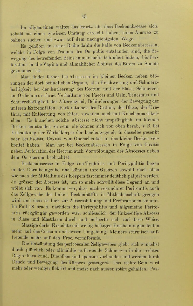 Im allgemeinen waltet das Gesetz ob, dass Beckenabscesse sieb, sobald sie einen gewissen Umfang erreicht haben, einen Ausweg zu bahnen suchen und zwar auf dem nachgiebigsten Wege. Es gehören in erster Reihe dahin die Fälle von Beckenabscessen, welche in Folge von Trauma des Os pubis entstanden sind, die Be- weo-unff des betreffenden Beins immer mehr behindert haben, bis Per- foration in die Vagina und allmählicher Abfluss des Eiters zu Stande gekommen ist. Man findet ferner hei Abscessen im kleinen Becken neben Stö- rungen der dort befindlichen Organe, also Erschwerung und Schmerz- haftigkeit bei der Entleerung des Rectum und der Blase, Schmerzen am Orificiumurethrae, Verhaltung von Faeces und Urin, Tenesmus und Schraerzhaftigkeit der Aftergegend, Behinderungen der Bewegung der unteren Extremitäten, Perforationen des Rectum, der Blase, der Ure- thra, mit Entleerung von Eiter, zuweilen auch mit Knochenpartikel- chen. Es brauchen solche Abscesse nicht ursprünglich im kleinen Becken entstanden zu sein, sie können sich von oben herab, z. B. bei Erkrankung der Wirbelkörper der Lendengegend, in dasselbe gesenkt oder bei Psoitis, Coxitis vom Oberschenkel in das kleine Becken ver- breitet haben. Man hat bei Beckenabscessen in Folge von Coxitis neben Perforation des Rectum auch Vorwölbungen des Abscesses neben dem Os sacrum beobachtet. Beckenabscesse in Folge von Typhlitis und Perityphlitis liegen in der Darmbeingrube und können ihre Grenzen sowohl nach oben wie nach der Mittellinie des Körpers fast immer deutlich palpirt werden. Je grösser der Abscess ist, um so mehr schwillt diese Gegend an und wölbt sich vor. Es kommt vor, dass nach sekundärer Peritonitis auch das Zellgewebe der linken Beckenhälfte in Mitleidenschaft gezogen wird und dass es hier zur Abscessbildung und Perforationen kommt. Im Fall 18 brach, nachdem die Perityphlitis und allgemeine Perito- nitis rückgängig geworden war, schliesslich der linksseitige Abscess in Blase und Mastdarm durch und entleerte sich auf diese Weise, Massige derbe Exsudate mit wenig heftigen Erscheinungen deuten mehr auf das Coecum und dessen Umgebung, kleinere stürmisch auf- tretende mehr auf den Proc. vermiformis. Die Entzündung des pericoecalen Zellgewebes giebt sich zunächst durch plötzlich oder allmählig auftretende Schmerzen in der rechten Regio iliaca kund. Dieselben sind spontan vorhanden und werden durch Druck und Bewegung des Körpers gesteigert. Das rechte Bein wird mehr oder weniger flektirt und meist nach aussen rotirt gehalten. Pas-