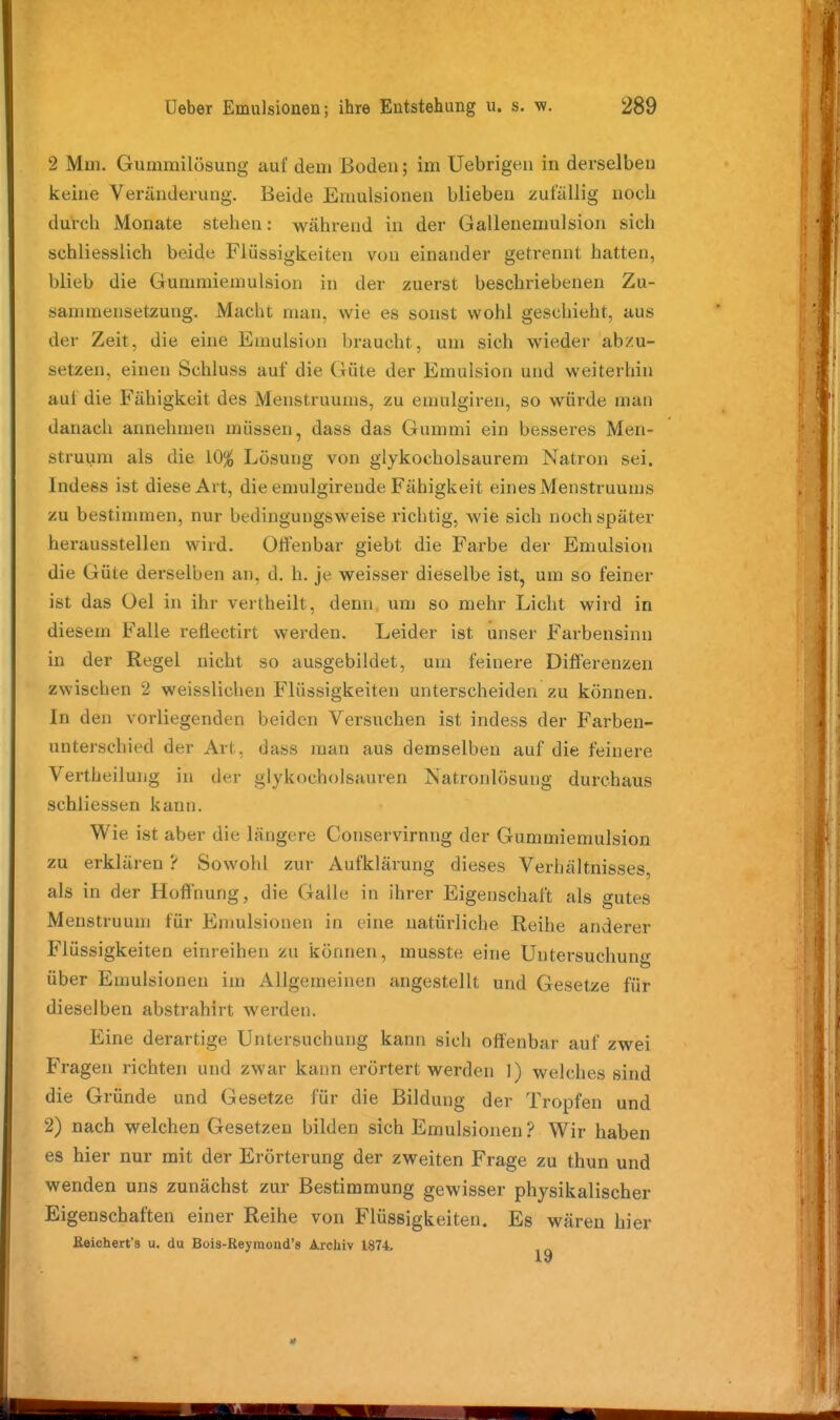 2 Mm. Gummilösung auf dem Boden; im Uebrigen in derselben keine Veränderung. Beide Emulsionen blieben zufällig noch durcb Monate stehen: während in der Gallenemulsion sich schliesslich beide Flüssigkeiten von einander getrennt hatten, blieb die Gummiemulsion in der zuerst beschriebenen Zu- sammensetzung. Macht man, wie es sonst wohl geschieht, aus der Zeit, die eine Emulsion braucht, um sich wieder abzu- setzen, einen Schluss auf die Güte der Emulsion und weiterhin auf die Fähigkeit des Menstruums, zu emulgiren, so würde man danach annehmen müssen, dass das Gummi ein besseres Men- struum als die 10^ Lösung von glykocholsaurem Natron sei. Indess ist diese Art, die emulgirende Fähigkeit eines Menstruums zu bestimmen, nur bedingungsweise richtig, wie sich noch später herausstellen wird. OfFenbar giebt die Farbe der Emulsion die Güte derselben an, d. h. je weisser dieselbe ist, um so feiner ist das Gel in ihr vertheilt, denn um so mehr Licht wird in diesem Falle retlectirt werden. Leider ist imser Farbensinn in der Regel nicht so ausgebildet, um feinere Differenzen zwischen 2 weisslichen Flüssigkeiten unterscheiden zu können. In den vorliegenden beiden Versuchen ist indess der Farben- unterschied der Art, dass man aus demselben auf die feinere Vertheilung in der glykocholsauren Natronlösung durchaus schliessen kann. Wie ist aber die längere Conservirnng der Gummiemulsion zu erklären ? Sowohl zur Aufklärung dieses Verhältnisses, als in der Hoffnung, die Galle in ihrer Eigenschaft als gutes Menstruum für Emulsionen in eine natürliche Reihe anderer Flüssigkeiten einreihen zu können, musste eine Untersuchung über Emulsionen im Allgemeinen angestellt und Gesetze für dieselben abstrahirt werden. Eine derartige Untersuchung kann sich offenbar auf zwei Fragen richten und zwar kann erörtert werden 1) welches sind die Gründe und Gesetze für die Bildung der Tropfen und 2) nach welchen Gesetzen bilden sich Emulsionen ? Wir haben es hier nur mit der Erörterung der zweiten Frage zu thun und wenden uns zunächst zur Bestimmung gewisser physikalischer Eigenschaften einer Reihe von Flüssigkeiten. Es wären hier Keichert's u. du Bois-Reyraoud's Archiv 1874.