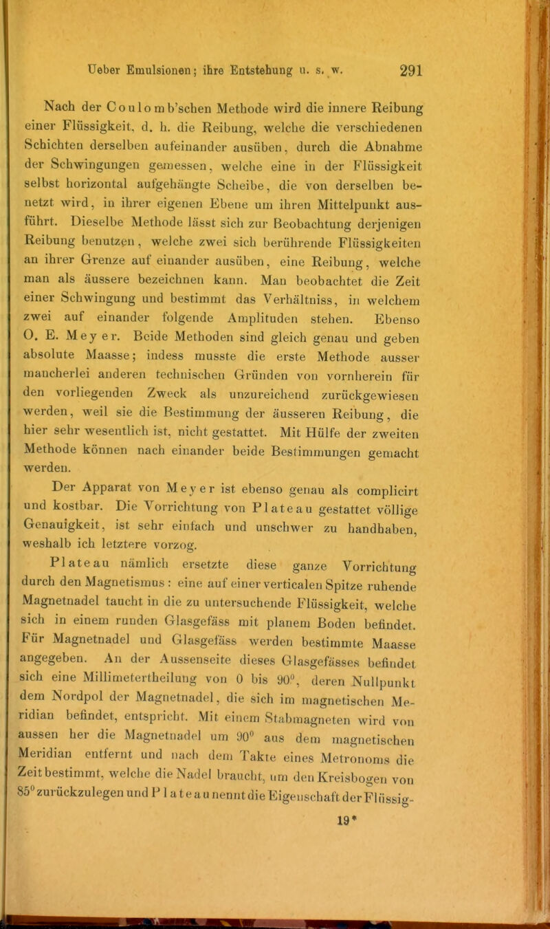 Nach der Coulo mb'schen Methode wird die innere Reibung einer Flüssigkeit, d. h. die Reibung, welche die verschiedenen Schichten derselben aufeinander ausüben, durch die Abnahme der Schwingungen gemessen, welche eine in der Flüssigkeit selbst horizontal aufgehängte Scheibe, die von derselben be- netzt wird, in ihrer eigenen Ebene um ihren Mittelpunkt aus- führt. Dieselbe Methode lässt sich zur Beobachtung derjenigen Reibung benutzen, welche zwei sich berührende Flüssigkeiten an ihrer Grenze auf einander ausüben, eine Reibung, welche man als äussere bezeichnen kann. Man beobachtet die Zeit einer Schwingung und bestimmt das Verhältniss, in welchem zwei auf einander folgende Amplituden stehen. Ebenso O. E. Mey er. Beide Methoden sind gleich genau und geben absolute Maasse; indess musste die erste Methode ausser mancherlei anderen technischen Gründen von vornherein für den vorliegenden Zweck als unzureichend zurückgewiesen werden, weil sie die Bestimmung der äusseren Reibung, die hier sehr wesentlich ist, nicht gestattet. Mit Hülfe der zweiten Methode können nach einander beide Bestimmungen gemacht werden. Der Apparat von Meyer ist ebenso genau als complicirt und kostbar. Die Vorrichtung von Plateau gestattet völlige Genauigkeit, ist sehr einfach und unschwer zu handhaben, weshalb ich letztere vorzog. Plateau nämlich ersetzte diese ganze Vorrichtung durch den Magnetismus : eine auf einer verticalen Spitze ruhende Magnetnadel taucht in die zu untersuchende Flüssigkeit, welche sich in einem runden Glasgefäss mit planem Boden befindet. Für Magnetnadel und Glasgefäss werden bestimmte Maasse angegeben. An der Aussenseite dieses Glasgefässes befindet sich eine Millimetertheilung von 0 bis 90°, deren Nullpunkt dem Nordpol der Magnetnadel, die sich im magnetischen Me- ridian befindet, entspricht. Mit einem Stabmagneten wird von aussen her die Magnetnadel um 90« aus dem magnetischen Meridian entfernt und nach dem Takte eines Metronoms die Zeit bestimmt, welche die Nadel braucht, um den Kreisbogen von 85'^ zurückzulegen und P1 a t e a u nennt die Eigenschaft der Flüssig- 19*