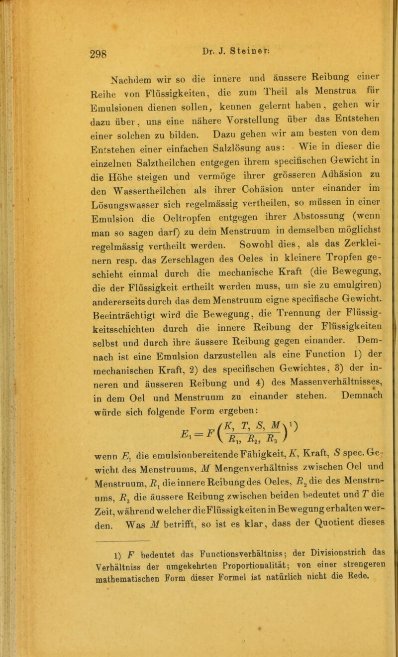 Nachdem wir so die innere und äussere Reibung einer Reihe von Flüssigkeiten, die zum Theil als Menstrua für Emulsionen dienen sollen, kennen gelernt haben, gehen wir dazu über, uns eine nähere Vorstellung über das Entstehen einer solchen zu bilden. Dazu gehen wir am besten von dem Entstehen einer einfachen Salzlösung aus: Wie in dieser die einzelnen Salztheilchen entgegen ihrem specifischen Gewicht in die Höhe steigen und vermöge ihrer grösseren Adhäsion zu den Wassertheilchen als ihrer Cohäsion unter einander im Lösungswasser sich regelmässig vertheilen, so müssen in einer Emulsion die Oeltropfen entgegen ihrer Abstossung (wenn man so sagen darf) zu dem Menstruum in demselben möglichst regelmässig vertheilt werden. Sowohl dies, als das Zerklei- nern resp. das Zerschlagen des Oeles in kleinere Tropfen ge- schieht einmal durch die mechanische Kraft (die Bewegung, die der Flüssigkeit ertheilt werden muss, um sie zu emulgiren) andererseits durch das dem Menstruum eigne specifische Gewicht. Beeinträchtigt wird die Bewegung, die Trennung der Flüssig- keitsschichten durch die innere Reibung der Flüssigkeiten selbst und durch ihre äussere Reibung gegen einander. Dem- nach ist eine Emulsion darzustellen als eine Function 1) der mechanischen Kraft, 2) des specifischen Gewichtes, 3) der in- neren und äusseren Reibung und 4) des Massenverhältnisses, in dem Gel und Menstruum zu einander stehen. Demnach würde sich folgende Form ergeben: /K, T, s, My) wenn die emulsionbereitende Fähigkeit, ÜT, Kraft, 5 spec. Ge- wicht des Menstruums, M Mengenverhältniss zwischen Gel und ' Menstruum, i2i die innere Reibung des Oeles, R.,d\e des Menstru- ums, i?3 die äussere Reibung zwischen beiden bedeutet und T die Zeit, während welcher dieFlüssigkeiten in Bewegung erhalten wer- den. Was M betrifft, so ist es klar, dass der Quotient dieses 1) F bedeutet das Functionsverhältniss; der Division strich das Verhältniss der umgekehrten Proportionalität; von einer strengeren mathematischen Form dieser Formel ist natürlich nicht die Rede.