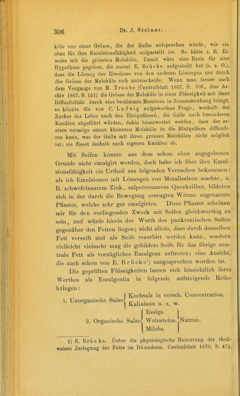 küle von einer Grösse, die der Reihe entsprechen würde, wie sie oben für ihre Emulsionsfähigkeit aufgestellt ist. So hätte z. B. Ei- weiss mit die grossten Moleküle. Damit wäre eine Basis für eine Hypothese gegeben, die zuerst E, Brücke aufgestellt hat (a. a. 0.), dass die Lösung des Eiweisses von den anderen Lösungen nur durch die Grösse der Moleküle sich unterscheide. Wenn man ferner nach dem Vorgange von M. Traube (Centraiblatt 1867. S. 706, dies Ar- chiv 1867. S. 151) die Grösse der Moleküle in einer Flüssigkeit mit ihrer Diffusibilität durch eine bestimmte Membran in Zusammenhang bringt, so könnte die von C. Ludwig aufgeworfene Frage, weshalb der Zucker der Leber nach den Blutgefässen, die Galle nach besonderen Kanälen abgeführt würden, dahin beantwortet werden, dass der er- stere vermöge seiner kleineren Moleküle in die Blutgefässe difi'undi- ren kann, was der Galle mit ihren grossen Molekülen nicht möglich ist; sie ffiesst deshalb nach eigenen Kanälen ab. Mit Seifen konnte aus dem schon oben angegebenen Grunde nicht emulgirt werden, doch habe ich über ihre Emul- sionsfähigkeit ein Unheil aus folgenden Versuchen bekommen: als ich Emulsionen mit Lösungen von Metallsalzen machte, z. B. schwefelsaurem Zink, salpetersaurem Quecksilber, bildeten sich in der durch die Bewegung erzeugten Wärme sogenannte Pflaster, welche sehr gut emulgirten. Diese Pflaster scheinen mir für den vorliegenden Zweck mit Seifen gleichwerthig zu sein, und würde hierin der Werth des pankreatischen Saftes gegenüber den Fetten liegen; nicht allein, dass durch denselben Fett verseift und als Seife resorbirt werden kann, sondern vielleicht vielmehr mag die gebildete Seife für das übrige neu- trale Fett als vorzügliches Emulgens auftreten; eine Ansicht, die auch schon von E. Brücke') ausgesprochen worden ist. Die geprüften Flüssigkeiten lassen sich hinsichtlich ihres Werthes als Emulgentia in folgende aufsteigende Reihe bringen: {Kochsalz in versch. Concentration. TT 1- 1 Kalialaun u. s. w. 1Essigs. I Weinsteins. >Natron. Milchs. J 1) E. Brüc ke. Ueber die physiologische Bedeutung der theil- weisen Zerleguug der Fette im Dünndarm. Centraiblatt 1870. S. 475.