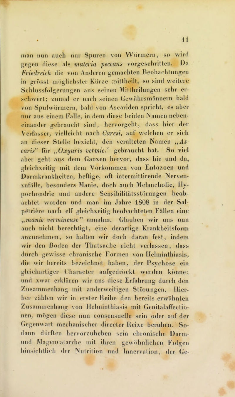 man nun auch nur Spuren von Würmern, so wird gegen diese als materia peccans vorgesehrillen. Da friedreich die von Anderen geniaehten Beobachtungen in grösst ini)glichster Kürze iTiittheilt, so sind weitere Schlussfolgcrungen aus seinen Miltheilungen sehr er- schwert; zunjal er nach seinen (lewährsmännern bald von Spulwürmern, bahl von Ascariden spricht, es aber nur aus einem i^'alle, in dem diese beiden Namen neben- einander gebraucht sind, hervorgeht, dass hier der Verfasser, vielleicht nach Caresi, auf welchen er sieh an dieser Stelle bezieht, den veralteten Namen As- caris für „Oxyuris vermic. gebraucht hat. So viel aber geht aus dem Ganzen hervor, dass hie und da, gleichzeitig mit dem Vorkommen von Entozoen und üarmkrankheiten, heftige, oft intermitlirende Nerven- zufälle, besonders Manie, doch auch Melancholie, Hy- pochondrie und andere Sensibilitätsstörungen beob- achtet worden und man im Jahre 1808 in der Sal- pelriere nach elf gleichzeitig beobachteten Fällen eine „manie vermineuse'''' annahm. Glauben wir uns nun auch nicht berechtigt, eine derartige Krankheilsform anzunehmen, so halten wir doch daran fest, indem wir den Boden der Thatsache nicht verlassen, dass durch gewisse chronische Formen von Helminthiasis, die wir bereits bezeichnet haben, der Psychose ein gleichartiger Character aufgedrückt werden könne; und zwar erklären wir uns diese Erfahrung durch den Zusammenhang mit anderweitigen Störungen. Hier- her zählen wir in erster Reihe den bereits erwähnten Zusauuncnhang von Heltriinthiasis mit Genitalafll'ectio- ncn, mögen diese nun consensuelle sein oder auf der Gegenwart mechanischer directer Reize beruhen. So- dann dürften hervorzuheben sein chronische Darm- und Magcncalarrhe mit ihren gewidinlichen Folgen hinsichtlich der Nulrilion und Innervation, der Gc-