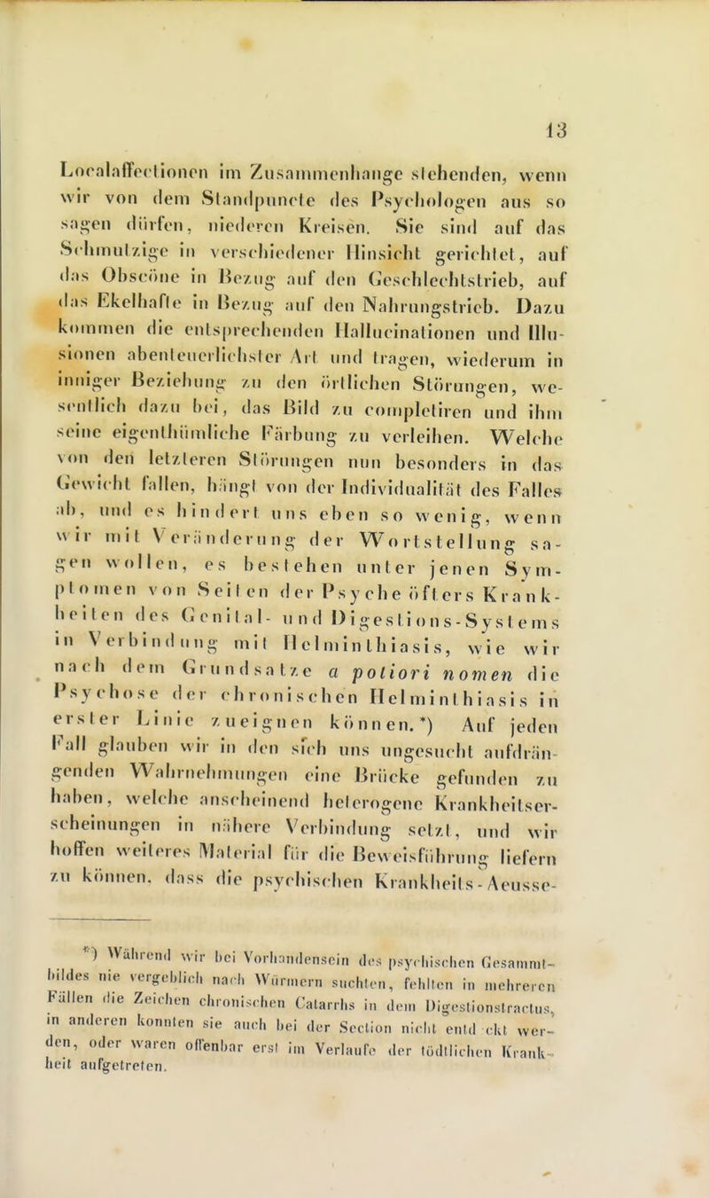 iS Loralnffeclinnen im Zusnnimcnlinnge siehenden, wenn wir von dem Slinidpunele des Psychologen aus so sao-en dürfen, niederen Kreisen. Sie sind anf das Sehmul/ige in verschiedener Hinsicht gerichtet, auf das Ohscönc in Bezug- auf den Geschlechtstrieb, auf das Ekelhafle in Bezug anf den Nahrnngstrieb. Dazu kommen die entsprechenden Hallucinationen und Illu- sionen abenleiierlichsler Art i\m\ tragen, wiederum in inniger Beziehung zu den örtlichen Störungen, we- sentlich dazu hei, das Bild zu compleliren und ihm seine eigenlhümliche Färbung zu verleihen. Welche von den letzteren Slörungen nun besonders in das Gewicht fallen, h.ingf von der Individualität des Falles ab, und es hindert uns eben so wenig, wenn wir mit Veränderung der Wortstellung sa- gen wollen, es bestehen unter jenen Sym- ptomen von Seilen d er Ps y ch e ö f t er s K r a n k- heilen des Genital- und I) i ges ti o n s - Sy s t e m s in Verbindung mit 11 einnn thiasi s, wie wir nach dem Grundsatze a potiori nomen die Psychose der chronischen Ilel m i n t h i a s i s in erster Linie zueignen können.*) Auf jeden Fall glauben wir in den sudi uns ungesucht aufdrän- genden Wahrnehmungen eine Brücke gefunden zu haben, welche anscheinend heterogene Krankheitser- scheinungen in nähere Verbindung setzt, und wir hoffen weiteres IVlaterial für die Beweisfidirung liefern zu können, dass die psychischen Krankheits - Aeusse- Wälu-oiKl wir |,ci VoilKindensein des psyci.isriien Gesamnit- iMldes n.e vergcbliol, nnri. Wnr.ncrn sucIiIom, fel.llon in melirercn Fallen die Ze.clien chronischen Calarrhs i„ dem Uigestionslraolu. m anderen konnten sie aneh bei der Scclion nl.l.l enl.l da wer^ den, oder waren oflenbar ersi i„, Verlaufe der lüdtiichen Kranlv- heil aufgetreten. r