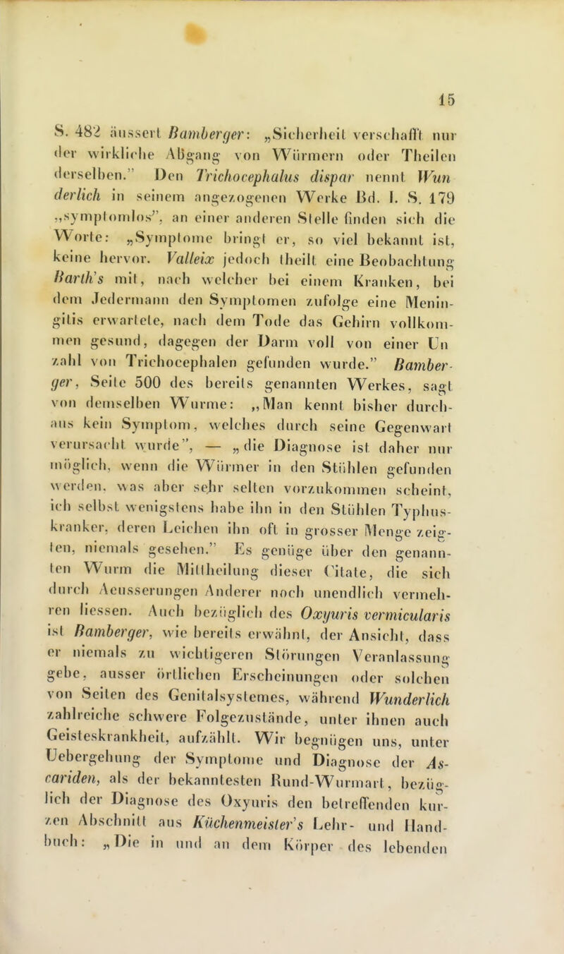 S. 482 äussert Bamherger: „Sicherheit verschallt nur der wirkliche ABo-ang- von Würmern oder Theilen derselhen. Den Trichocephalus dispar nennt Wun derlich in seinem aufgezogenen Werke Bd. I. S. 179 „symplomlos^', an einer anderen Stelle finden sich die Worte; „Symptome bring! er, so viel bekannt ist, keine hervor. Valleix jedoch (heilt eine Beobachtung ÜarlJis mit, nach welcher bei einem Kranken, bei dem Jedermann den Symptomen zufolge eine Menin- gitis erwarlcte, nach dem Tode das Gehirn vollkom- men gesund, dagegen der Darm voll von einer ün zahl von Trichocephalen gefunden wurde. Bamber- ger, Seile 500 des bereits genannten Werkes, saot von demselben W^urme: „Man kennt bisher durch- aus kein Symptom, welches durch seine Gegenwart verursacht wurde, — „die Diagnose ist daher nur möglich, wenn die Würmer in den Stühlen gefunden werden, was aber sehr selten vorzukommen scheint, ich selbst wenigstens habe ihn in den Stühlen Typhus- kranker, deren Leichen ihn oft in grosser Menge zeis-- len, niemals gesehen. Es genüge über den genann- ten Wurm die Miltheilung dieser Viiate, die sich durch Aeusserungcn Anderer noch unendlich vermeh- ren Messen. Auch bezüglich des Oxyuris vermicularis ist Bamberger, wie bereits erwähnt, der Ansicht, dass er niemals zu wichtigeren Störungen V^eranlassung gebe, ausser örtlichen Erscheinungen oder solchen von Seilen des Genitalsystcmes, während Wunderlich zahlreiche schwere Folgezustände, unter ihnen auch Geisteskrankheit, aufzählt. Wir begnügen uns, unter Uebergehung der Symptome und Diagnose der As- cariden, als der bekanntesten Rund-Wurmart, bezüg- lich der Diagnose des Oxyuris den bclrell'enden kur- zen Abschnitt aus Küchenmeister's Lehr- und Hand- buch: „Die in und an dem Körper des lebenden