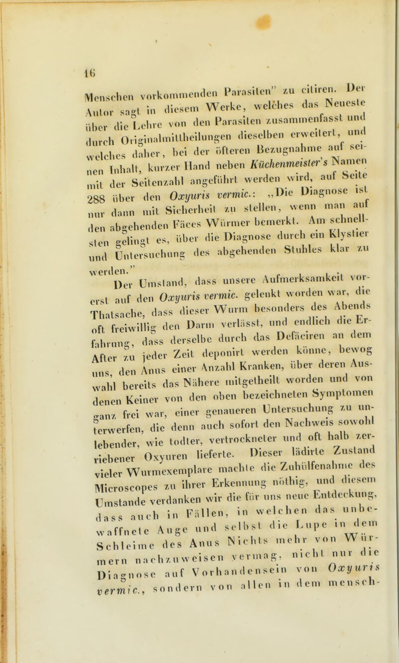 1(> \1enscl.e>. vorkomme.ulen Parasilen /.u ciliren. üe, A„,.,,. sngl in <lie.se„. Werke, welche, d.ns Neueste über <lie Lehre von Jen Parasiten /.usammcnfasst unc .lureh Ori!rl..almiaheiUn.sen dieselben erweitert und „elcbes daher, bei der öfteren Bezugnahme auf sei- nen Inhalt, kur/erHand neben McAenm««!« s Namen mit der Seiten/.ahl angeführt werden wird, aut belle 288 iibcr den Oxyuns vermic: „Die Diagnose ist „„, ,,„nn mit Sicherheil ,.n stellen, wenn man auf den abgehenden FSees Würmer bemerkt Am sehnell- Sien gelingt es, über die Diagnose dureh ein Klystier „nd üntei'uehung des abgehenden Stuhles klar 7.u werilen. ,.1 1 -i Der Umstand, dass unsere Aufmerksamkeit vor- erst auf den Oxyuris vermic. gelenkt worden war, die Thatsache, dass dieser Wurm besonders des Abends oft freiwiir.ir den Darm verliisst, und endlich die Lr- fabrun.^ dass derselbe dureh das Defäciren an dem After zu jeder Zeit deponirt werden könne, bewog „ns den Anus einer Anzahl Kranken, über deren Aus- wahl bereits das TNähere mitgetheilt worden und von denen Keiner von den oben bezeichneten Symptomen .an. frei war, einer genaueren Untersuchung zu un- terwerfen, die denn auch sofort den Nachweis sowohl lebender, wie todter, vertrockneter und oft halb zer- riebener Oxyuren lieferte. Dieser lädirte Zustand vieler Wurmexemplare machle die Zuhidfenahnje des Microscopes zu ihrer Erkennung ni.thig, und diesem Umstände verdanken wir die für uns neue Entdeckung, dass auch in Fällen, in welchen das unbe- waffnete Auge und selbst die Lupe in dem Schleime des Anus Nichts mehr von Wur- „,ern nachzuweisen vermag, nicht nur die Dia<^nose auf Vorhandensein von Oxyuris vermic, sondern von allen in dem mensch-