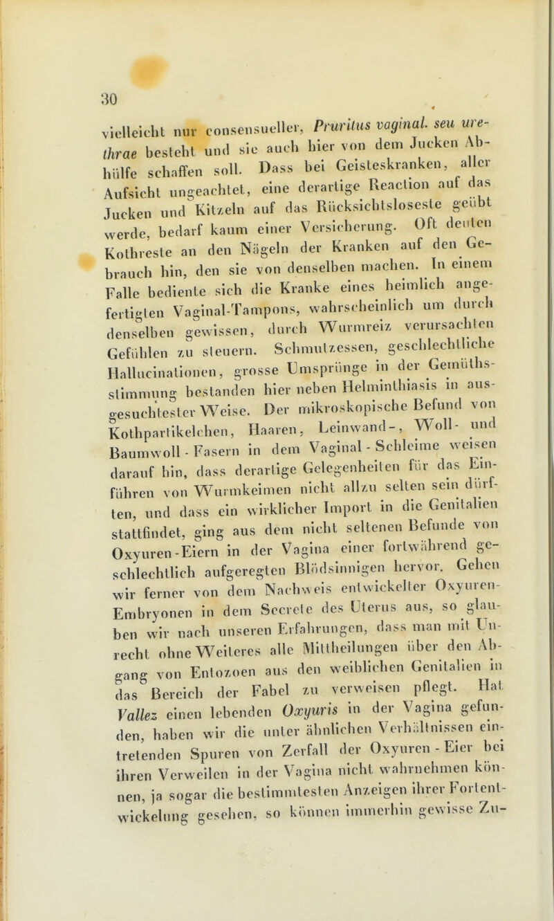 violleicht nur consensueller, Prurilus vaginal, seu ure- Ihrae besteht und sie auch hier von dem Jucken Ab- hülfe schaffen soll. Dass bei Geisteskranken, aller Aufsicht ungeachtet, eine derartige Reaclion auf das Jucken und Kit/eln auf das Rücksichtsloseste geübt werde, bedarf kaum einer Versicherung. Oft deuten Kothreste an den Nögeln der Kranken auf den Ge- brauch hin, den sie von denselben machen. In einem Falle bediente sich die Kranke eines heimlich ange- fertigten Vaginal-Tampons, wahrscheinlich um durch denselben gewissen, durch Wurmreiz verursachten Gefühlen zu sieuern. Schmulzessen, geschlechtliche Hallucinationen, grosse Tmsprünge in der Gemulhs- slimmung bestanden hier neben Helminthiasis in aus- gesuchtester Weise. Der mikroskopische Befund von Kothpartikelchen, Haaren, Leinwand-, Woll- und Baumwoll - Fasern in dem Vaginal - Schleime weisen darauf hin, dass derartige Gelegenheiten für das Ein- führen von Wurmkeimen nicht allzu selten sein durt- ten, und dass ein wirklicher Import in die Genitalien stattfindet, ging aus dem nicht seltenen Befunde von Oxyuren-Eiern in der Vagina einer fortwährend ge- schlechtlich aufgeregten Blödsinnigen hervor. Gehen wir ferner von dem Nachweis entwickelter Oxyuren- Embryonen in dem Secrcte des Uterus aus, so glau- ben wir nach unseren Erfahrungen, dass man mit Un- recht ohne Weiteres alle MiUheilungen über den Ab- gang von Eniozoen aus den weiblichen Genitalien in das Bereich der Fabel zu verweisen pflegt. Hat Vallez einen lebenden Oxyuris in der Vagina gefun- den haben wir die unter ähnlichen VerhaUnissen ein- tretenden Spuren von Zerfall der Oxyuren - Eier bei ihren Verweilen in der Vagina nicht wahrnehmen kön- nen, ja sogar die bestimmtesten Anzeigen ihrer Fortenl- wickelnng gesehen, so können immerhin gewisse Zu-