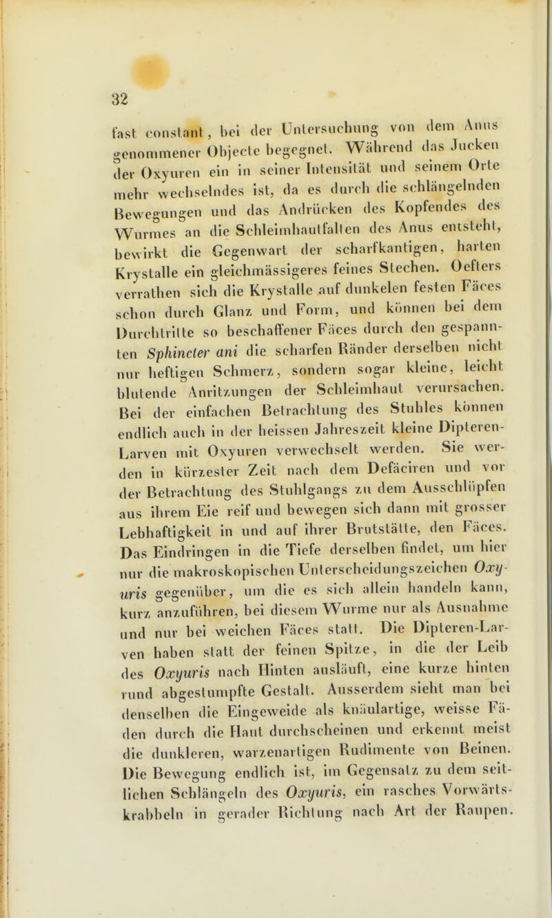 fast eonstant , bei der Unlevsuchnng von dem Anns genommener Objeclc begegnel. Wäbrend das Jucken der Oxyuren ein in seiner Intensität und seniem Orte mehr wechselndes ist, da es dmch die schlängehiden Bewegungen und das Andrücken des Kopfendes des Wurmes an die Schleimhautfallen des Anus entsteht, bewirkt die Gegenwart der scharfkantigen, harten Krystalle ein gleichmässigeres feines Stechen. Oefters verrathen sich die Krystalle auf dunkelen festen Fäces schon durch Glanz und Form, und kininen bei dem Durcblrilte so beschaffener Fäces durch den gespann- ten Sphincter ani die scharfen Ränder derselben nicht nur heftigen Schmerz, sondern sogar kleine, leicht blutende Anritzungen der Schleimhaut verursachen. Bei der einfachen Betrachtung des Stuhles können endlich auch in der heissen Jahreszeit kleine Dipteren- Larven mit Oxyuren verwechselt werden. Sie wer- den in küry.esler Zeit nach dem Defäciren und vor der Betrachtung des Stuhlgangs zu dem Ausschlüpfen aus ihrem Eie reif und bewegen sich dann mit grosser Lebhaftigkeit in und auf ihrer Brutstätte, den Fäces. Das Eindringen in die Tiefe derselben findet, um hier nur die makroskopischen Unterscheidungszeichen Oxy- uris gegenüber, um die es sich allein bandeln kann, kurz anzuführen, bei diesem Wurme nur als Ausnahme und nur bei weichen Fäces statt. Die Dipteren-Lar- ven haben statt der feinen Spitze, in die der Leib des Oxyuris nach Hinten ausläuft, eine kurze hinten rund abgestumpfte Gestalt. Ausserdem sieht man bei denselben die Eingeweide als knäulartige, weisse Fä- den durch die Flaut durchscheinen und erkennt meist die dunkleren, warzenartigen Rudimente von Beinen. Die Bewegung endlich ist, im Gegensatz zu dem seit- lichen Schlängeln des Oxyuris, ein rasches Vorwärts- krabbeln in gerader Richtung nach Art der Raupen.