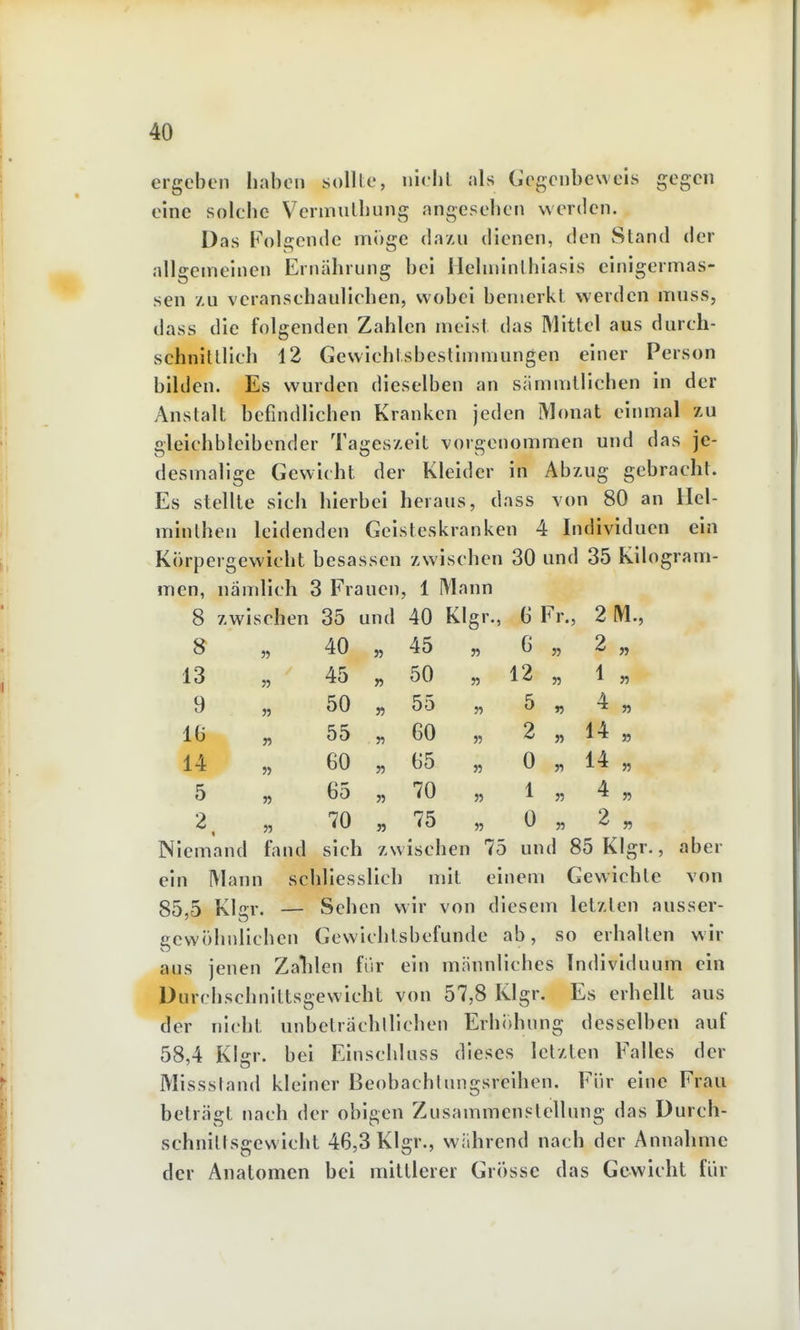 ergeben haben sollte, niehl, als Ccgenbeweis gegen eine solche Vermulhung angesehen werden. Das Folgende möge da/u dienen, den Stand der allgemeinen Ernährung bei Hehninlhiasis einigermas- sen z,u veranschaulichen, wobei bemerkt werden muss, dass die folgenden Zahlen meist das Mittel aus darch- schnitllich 12 Gewichtsbestimmungen einer Person bilden. Es wurden dieselben an sämmtlichen in der Anstalt befindlichen Kranken jeden Monat einmal zu gleichbleibender Tageszeit vorgenommen und das je- desmalige Gewicht der Kleider in Abzug gebracht. Es stellte sich hierbei heraus, dass von 80 an Hel- minthen leidenden Geisteskranken 4 Individuen ein Körpergewicht besassen zwischen 30 und 35 Kilogram- men, nämlich 3 Frauen, 1 Mann 8 zwischen 35 und 40 Kl gr., G Fr. , 2M., S 40 35 45 55 6 5, 2 „ 13 45 55 50 35 12 „ 1 55 9 n 50 55 55 35 5 „ 4 „ IG n 55 55 60 53 2 „ 14 „ 14 » 60 55 G5 35 0 „ 14 „ 5 » 65 35 70 35 1 3, 4 3, 2 70 55 75 35 0 3, 2 „ Niemand fand sich zwischen 75 und 85 Klgr ein Mann schliesslich mit einem Gewichte von 85,5 Klffr. — Sehen wir von diesem letzten ausser- gewöhnlichen Gewichlsbefunde ab, so erhalten wir aus jenen Zalilen für ein männliches Individuum ein Durchschnittsgewicht von 57,8 Klgr. Es erhellt aus der nicht unbeträchlllchen Erh()hung desselben auf 58,4 Klgr. bei Elnschluss dieses letzten Falles der Missstand kleiner Beobachtungsreihen. Für eine Frau beträgt nach der obigen Zusammenstellung das Durch- schnittsgewicht 46,3 Klgr., während nach der Annahme der Anatomen bei mittlerer Grösse das Gewicht für